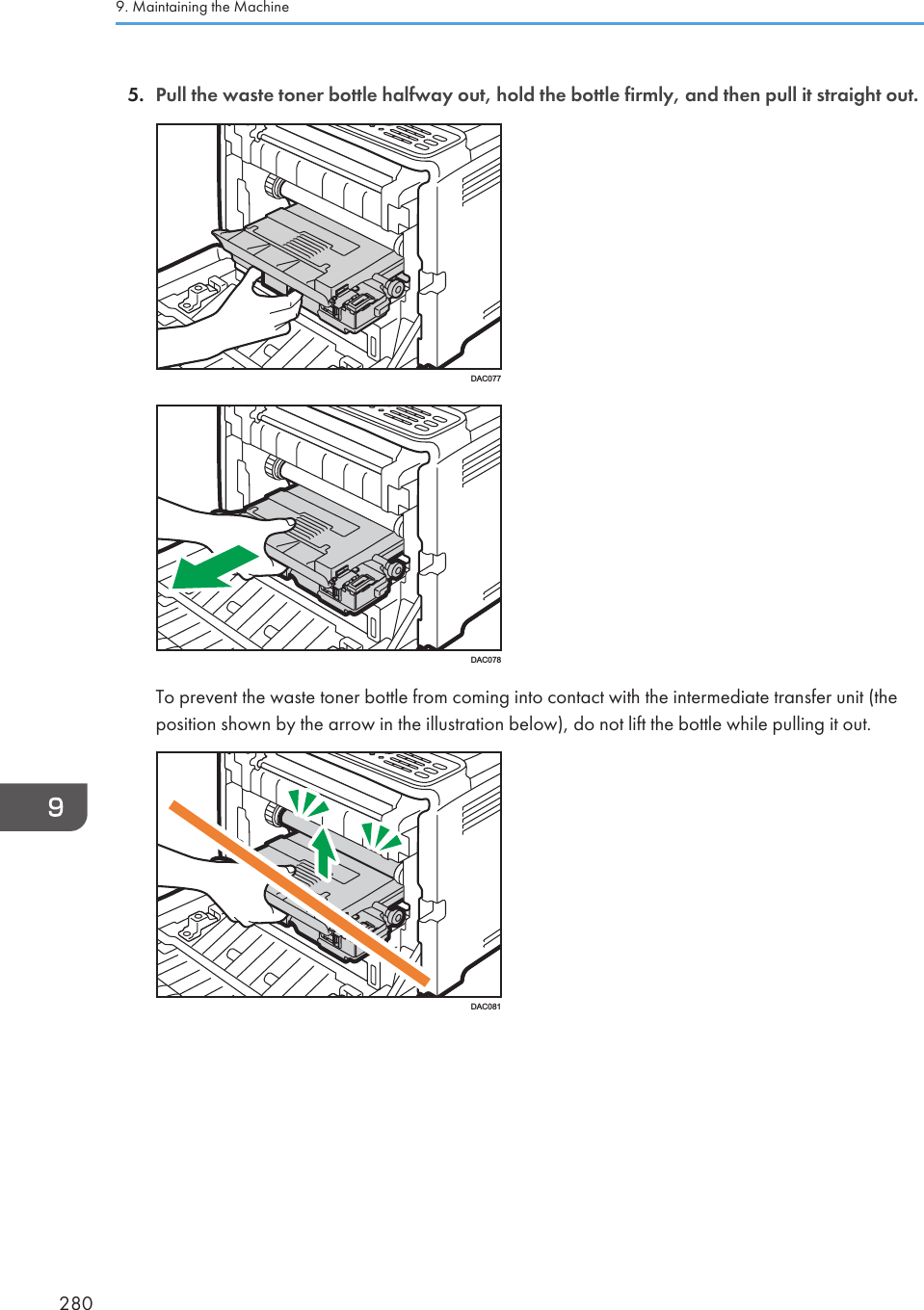 5. Pull the waste toner bottle halfway out, hold the bottle firmly, and then pull it straight out.DAC077DAC078To prevent the waste toner bottle from coming into contact with the intermediate transfer unit (theposition shown by the arrow in the illustration below), do not lift the bottle while pulling it out.DAC0819. Maintaining the Machine280