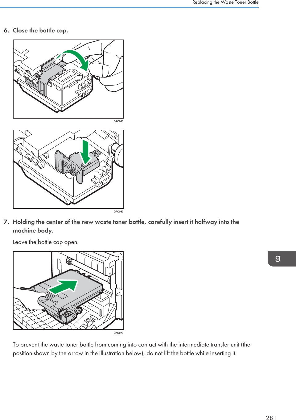 6. Close the bottle cap.DAC083DAC0827. Holding the center of the new waste toner bottle, carefully insert it halfway into themachine body.Leave the bottle cap open.DAC079To prevent the waste toner bottle from coming into contact with the intermediate transfer unit (theposition shown by the arrow in the illustration below), do not lift the bottle while inserting it.Replacing the Waste Toner Bottle281