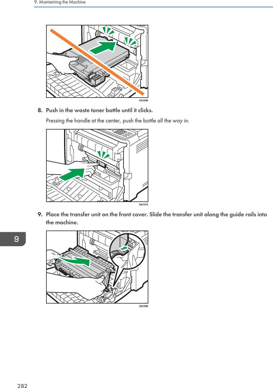 DAC0808. Push in the waste toner bottle until it clicks.Pressing the handle at the center, push the bottle all the way in.DAC0759. Place the transfer unit on the front cover. Slide the transfer unit along the guide rails intothe machine.DAC0869. Maintaining the Machine282