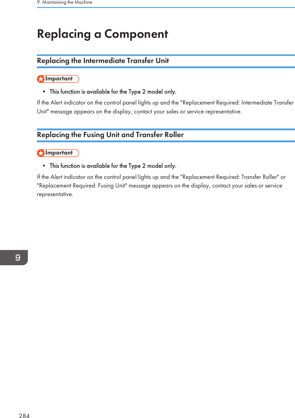 Replacing a ComponentReplacing the Intermediate Transfer Unit• This function is available for the Type 2 model only.If the Alert indicator on the control panel lights up and the &quot;Replacement Required: Intermediate TransferUnit&quot; message appears on the display, contact your sales or service representative.Replacing the Fusing Unit and Transfer Roller• This function is available for the Type 2 model only.If the Alert indicator on the control panel lights up and the &quot;Replacement Required: Transfer Roller&quot; or&quot;Replacement Required: Fusing Unit&quot; message appears on the display, contact your sales or servicerepresentative.9. Maintaining the Machine284