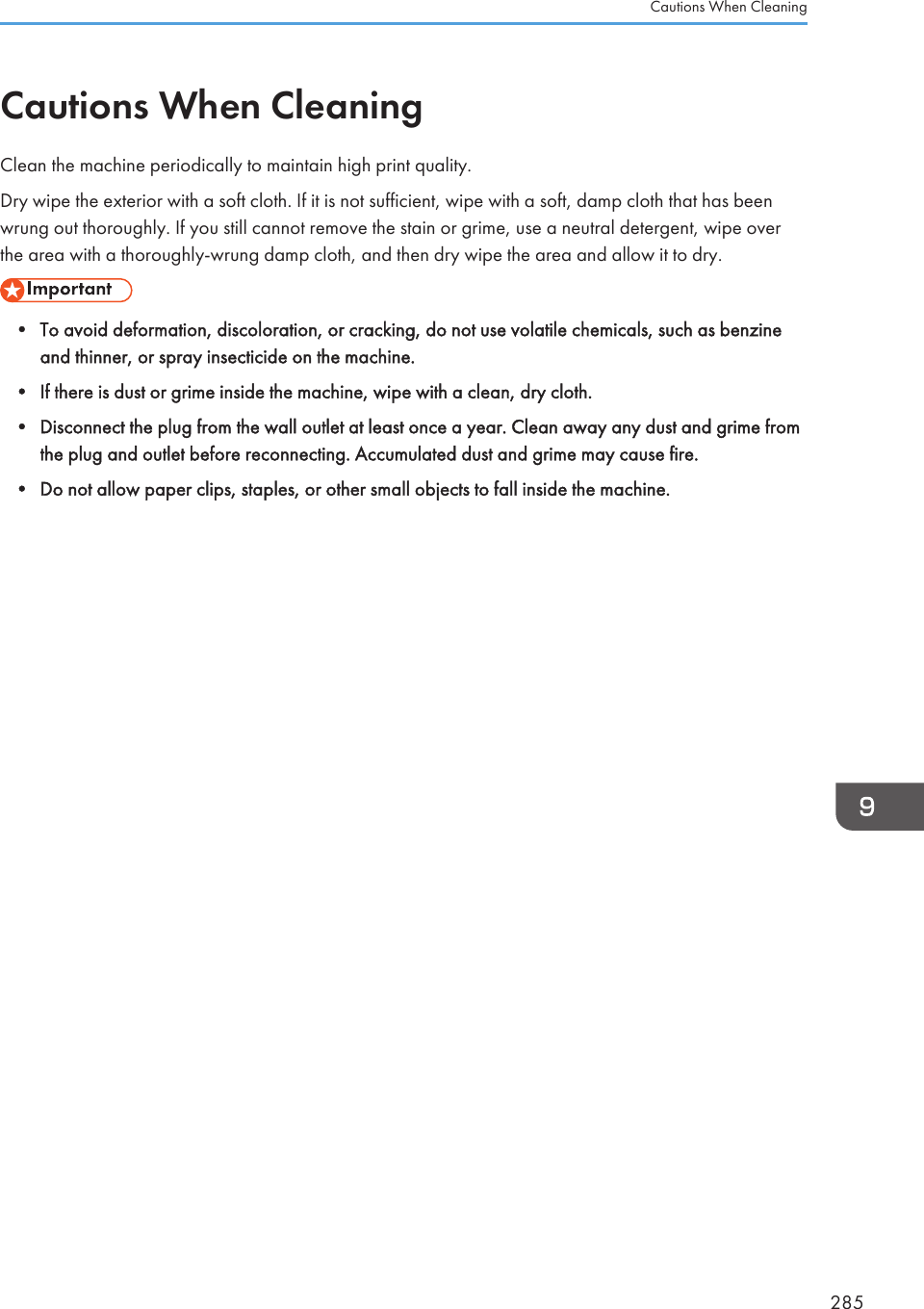 Cautions When CleaningClean the machine periodically to maintain high print quality.Dry wipe the exterior with a soft cloth. If it is not sufficient, wipe with a soft, damp cloth that has beenwrung out thoroughly. If you still cannot remove the stain or grime, use a neutral detergent, wipe overthe area with a thoroughly-wrung damp cloth, and then dry wipe the area and allow it to dry.• To avoid deformation, discoloration, or cracking, do not use volatile chemicals, such as benzineand thinner, or spray insecticide on the machine.• If there is dust or grime inside the machine, wipe with a clean, dry cloth.• Disconnect the plug from the wall outlet at least once a year. Clean away any dust and grime fromthe plug and outlet before reconnecting. Accumulated dust and grime may cause fire.• Do not allow paper clips, staples, or other small objects to fall inside the machine.Cautions When Cleaning285