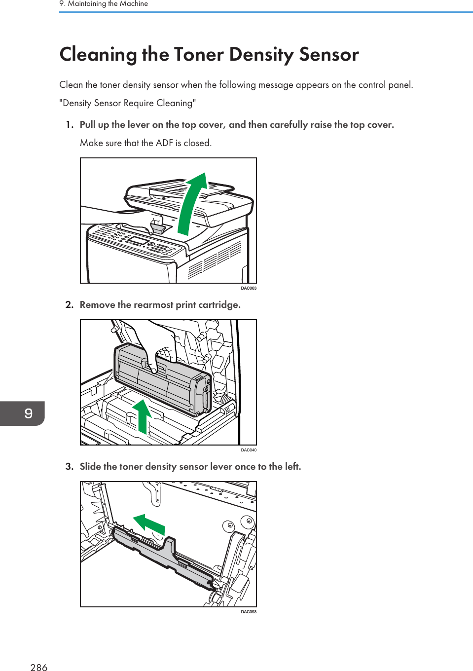 Cleaning the Toner Density SensorClean the toner density sensor when the following message appears on the control panel.&quot;Density Sensor Require Cleaning&quot;1. Pull up the lever on the top cover, and then carefully raise the top cover.Make sure that the ADF is closed.DAC0632. Remove the rearmost print cartridge.DAC0403. Slide the toner density sensor lever once to the left.DAC0939. Maintaining the Machine286