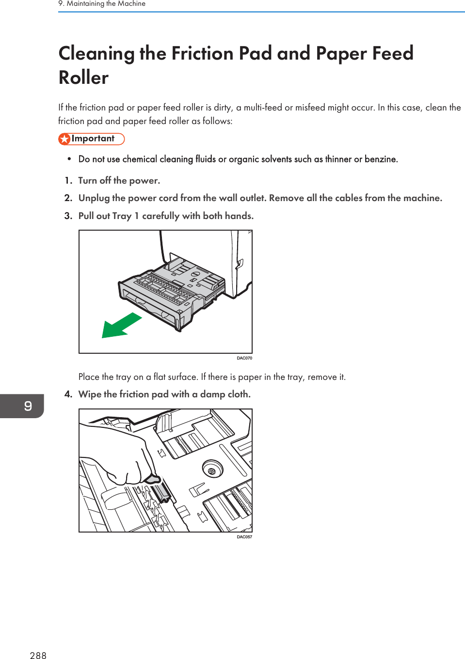 Cleaning the Friction Pad and Paper FeedRollerIf the friction pad or paper feed roller is dirty, a multi-feed or misfeed might occur. In this case, clean thefriction pad and paper feed roller as follows:• Do not use chemical cleaning fluids or organic solvents such as thinner or benzine.1. Turn off the power.2. Unplug the power cord from the wall outlet. Remove all the cables from the machine.3. Pull out Tray 1 carefully with both hands.DAC070Place the tray on a flat surface. If there is paper in the tray, remove it.4. Wipe the friction pad with a damp cloth.DAC0579. Maintaining the Machine288