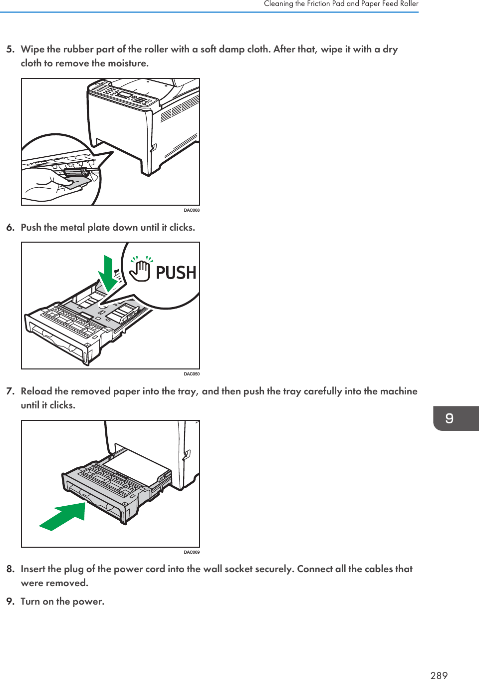 5. Wipe the rubber part of the roller with a soft damp cloth. After that, wipe it with a drycloth to remove the moisture.DAC0686. Push the metal plate down until it clicks.DAC0507. Reload the removed paper into the tray, and then push the tray carefully into the machineuntil it clicks.DAC0698. Insert the plug of the power cord into the wall socket securely. Connect all the cables thatwere removed.9. Turn on the power.Cleaning the Friction Pad and Paper Feed Roller289