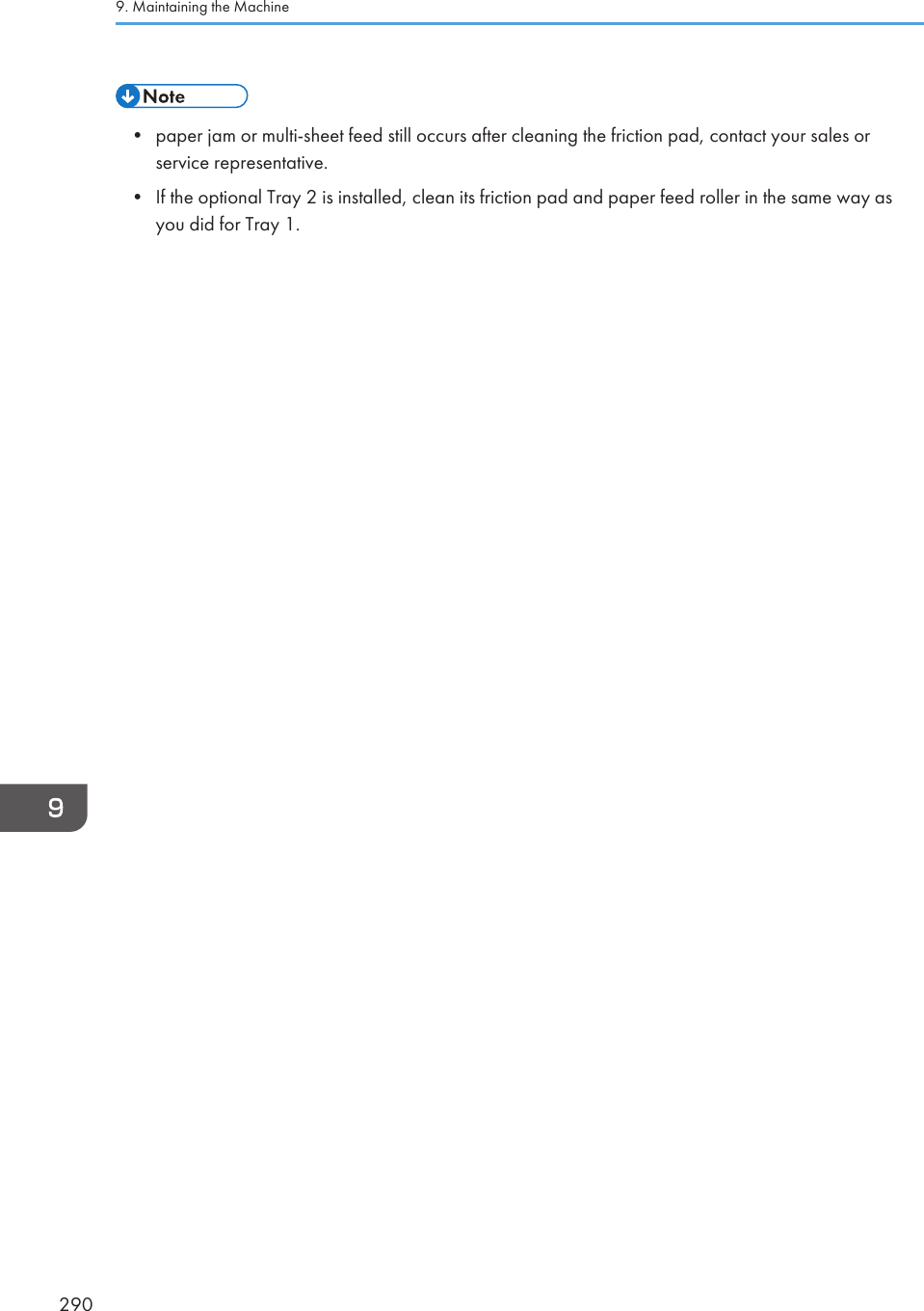 • paper jam or multi-sheet feed still occurs after cleaning the friction pad, contact your sales orservice representative.• If the optional Tray 2 is installed, clean its friction pad and paper feed roller in the same way asyou did for Tray 1.9. Maintaining the Machine290
