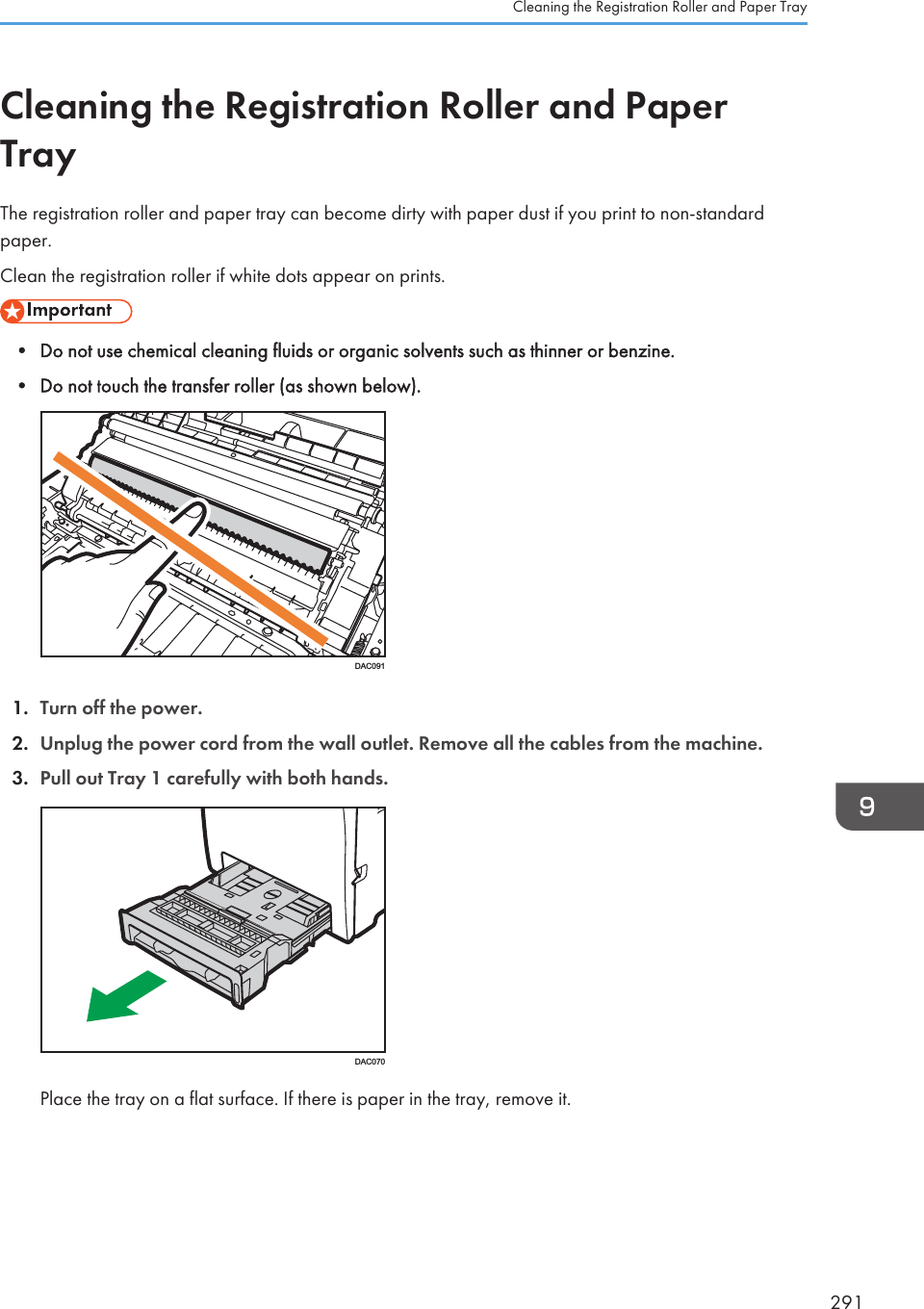 Cleaning the Registration Roller and PaperTrayThe registration roller and paper tray can become dirty with paper dust if you print to non-standardpaper.Clean the registration roller if white dots appear on prints.• Do not use chemical cleaning fluids or organic solvents such as thinner or benzine.• Do not touch the transfer roller (as shown below).DAC0911. Turn off the power.2. Unplug the power cord from the wall outlet. Remove all the cables from the machine.3. Pull out Tray 1 carefully with both hands.DAC070Place the tray on a flat surface. If there is paper in the tray, remove it.Cleaning the Registration Roller and Paper Tray291