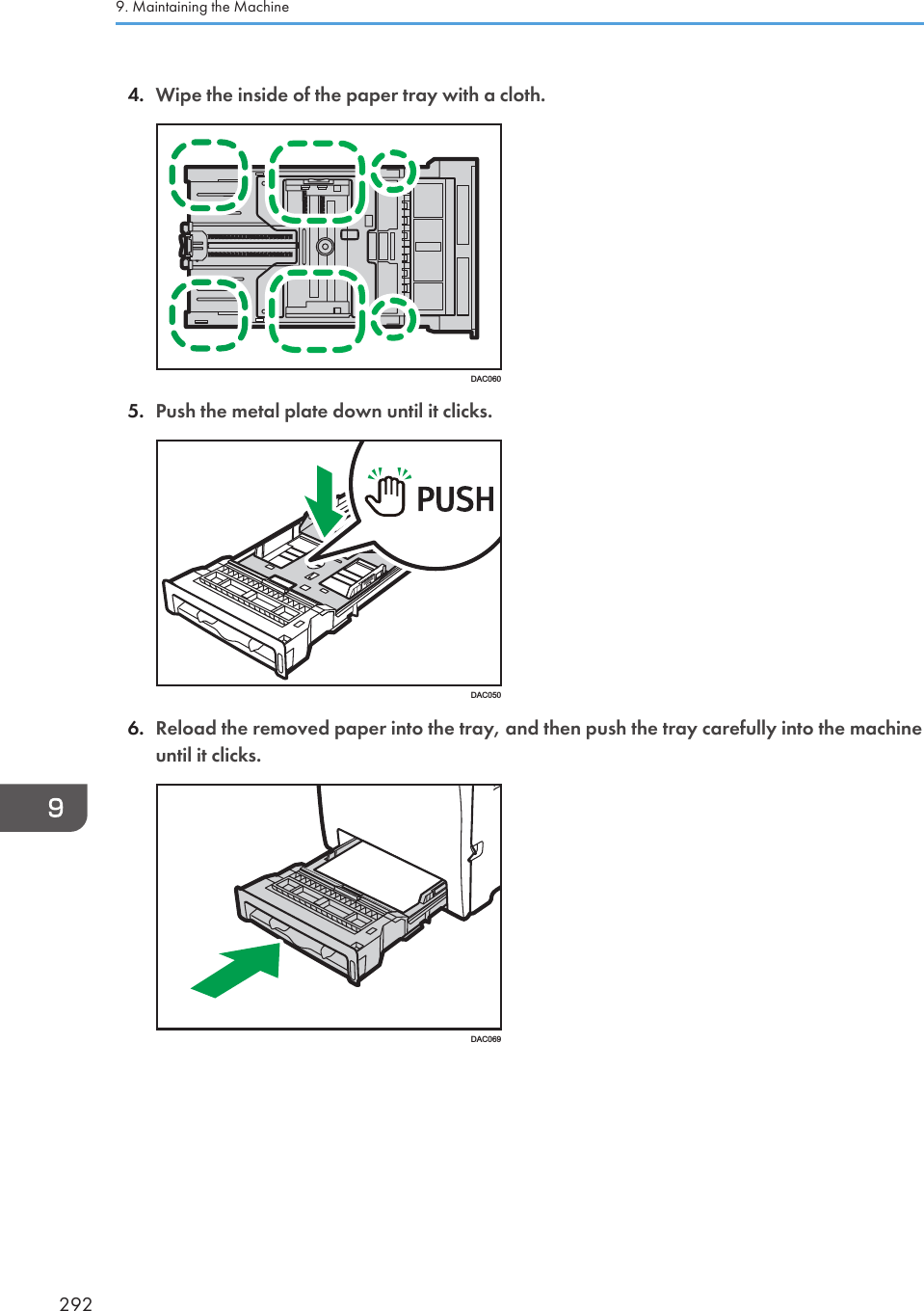 4. Wipe the inside of the paper tray with a cloth.DAC0605. Push the metal plate down until it clicks.DAC0506. Reload the removed paper into the tray, and then push the tray carefully into the machineuntil it clicks.DAC0699. Maintaining the Machine292