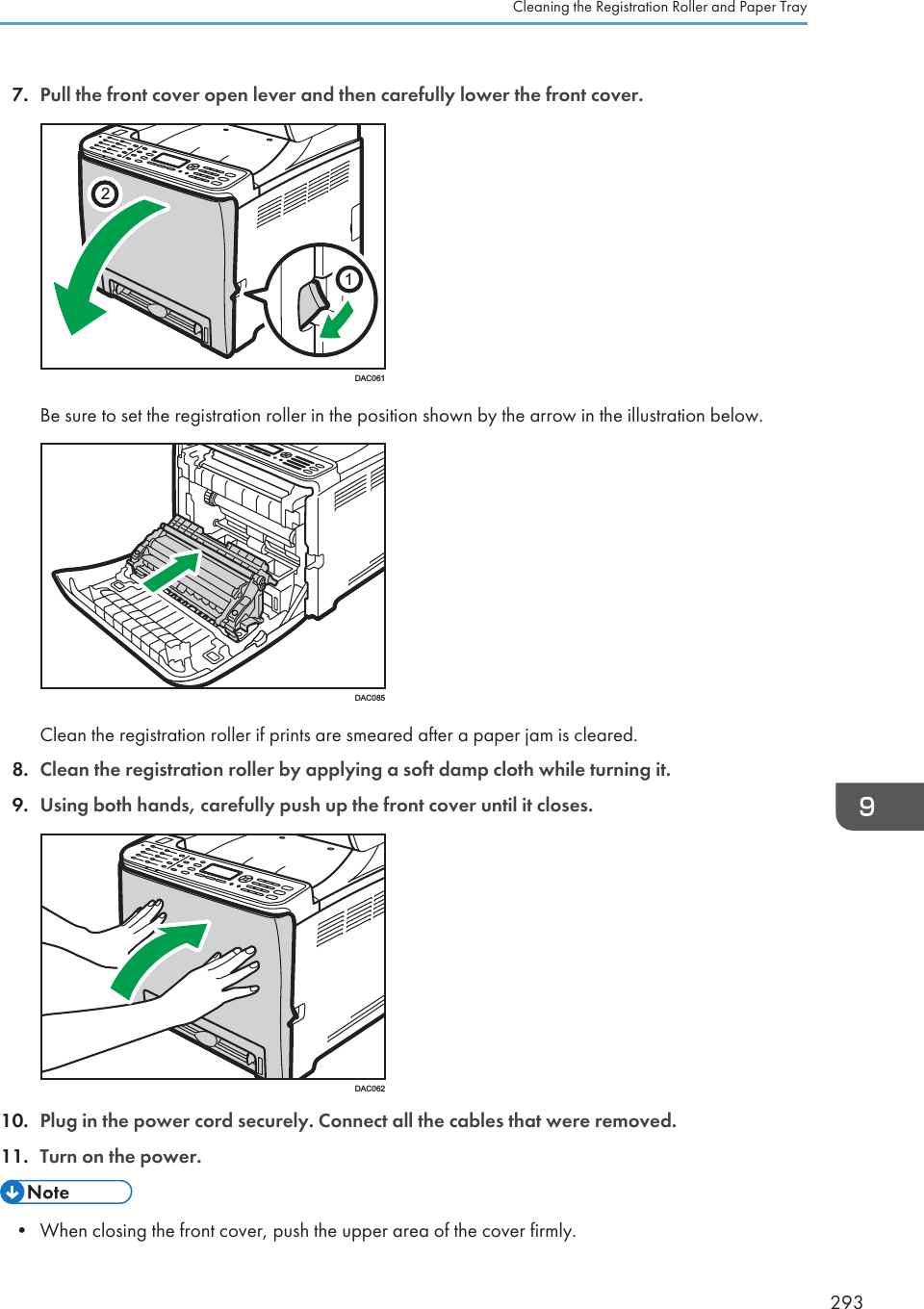 7. Pull the front cover open lever and then carefully lower the front cover.21DAC061Be sure to set the registration roller in the position shown by the arrow in the illustration below.DAC085Clean the registration roller if prints are smeared after a paper jam is cleared.8. Clean the registration roller by applying a soft damp cloth while turning it.9. Using both hands, carefully push up the front cover until it closes.DAC06210. Plug in the power cord securely. Connect all the cables that were removed.11. Turn on the power.• When closing the front cover, push the upper area of the cover firmly.Cleaning the Registration Roller and Paper Tray293