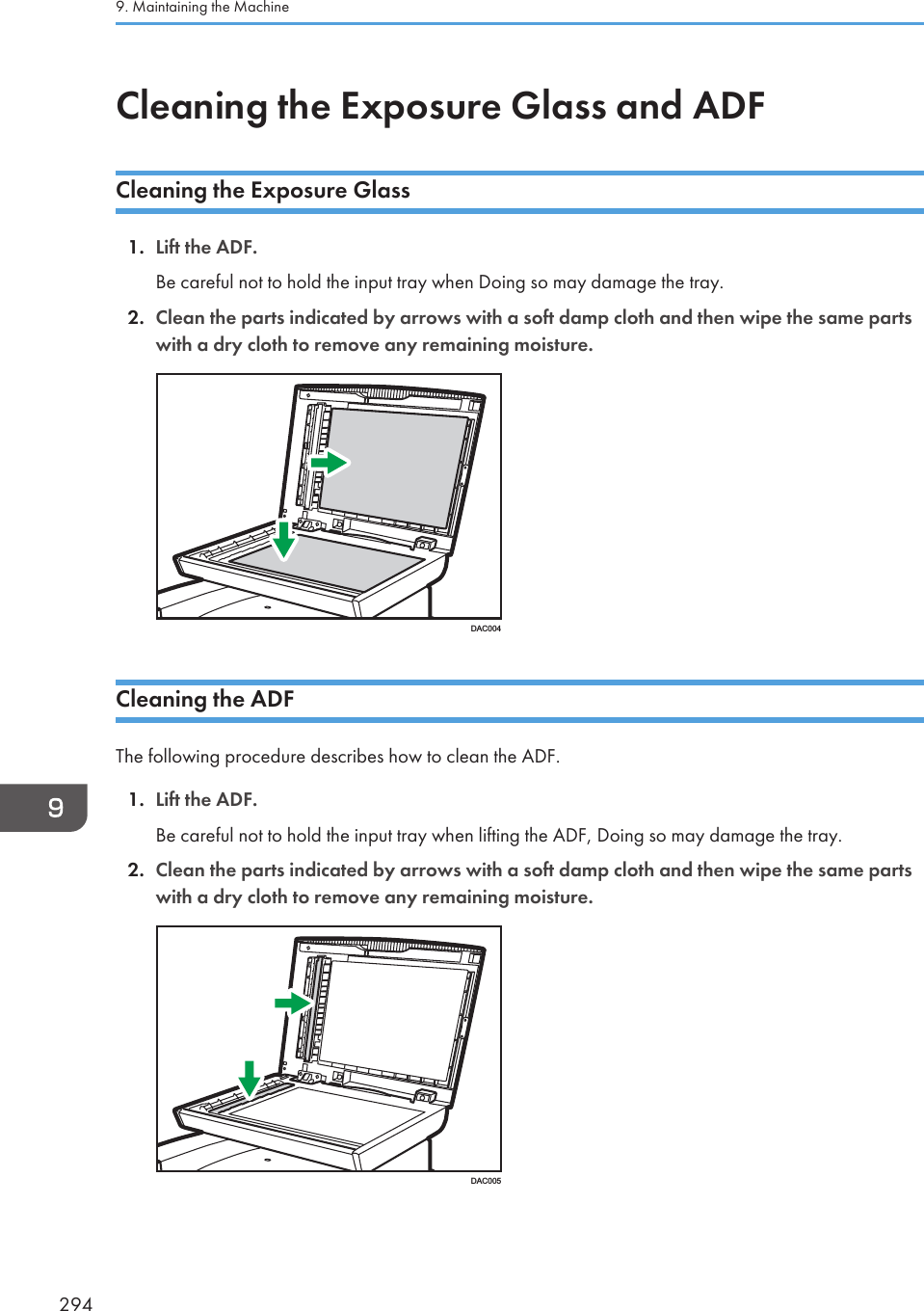 Cleaning the Exposure Glass and ADFCleaning the Exposure Glass1. Lift the ADF.Be careful not to hold the input tray when Doing so may damage the tray.2. Clean the parts indicated by arrows with a soft damp cloth and then wipe the same partswith a dry cloth to remove any remaining moisture.DAC004Cleaning the ADFThe following procedure describes how to clean the ADF.1. Lift the ADF.Be careful not to hold the input tray when lifting the ADF, Doing so may damage the tray.2. Clean the parts indicated by arrows with a soft damp cloth and then wipe the same partswith a dry cloth to remove any remaining moisture.DAC0059. Maintaining the Machine294