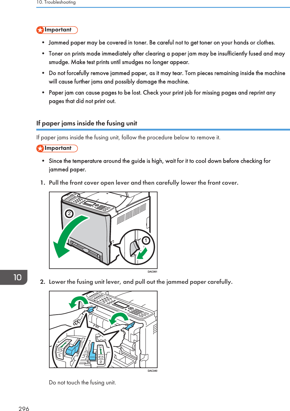 • Jammed paper may be covered in toner. Be careful not to get toner on your hands or clothes.• Toner on prints made immediately after clearing a paper jam may be insufficiently fused and maysmudge. Make test prints until smudges no longer appear.• Do not forcefully remove jammed paper, as it may tear. Torn pieces remaining inside the machinewill cause further jams and possibly damage the machine.• Paper jam can cause pages to be lost. Check your print job for missing pages and reprint anypages that did not print out.If paper jams inside the fusing unitIf paper jams inside the fusing unit, follow the procedure below to remove it.• Since the temperature around the guide is high, wait for it to cool down before checking forjammed paper.1. Pull the front cover open lever and then carefully lower the front cover.21DAC0612. Lower the fusing unit lever, and pull out the jammed paper carefully.DAC340Do not touch the fusing unit.10. Troubleshooting296