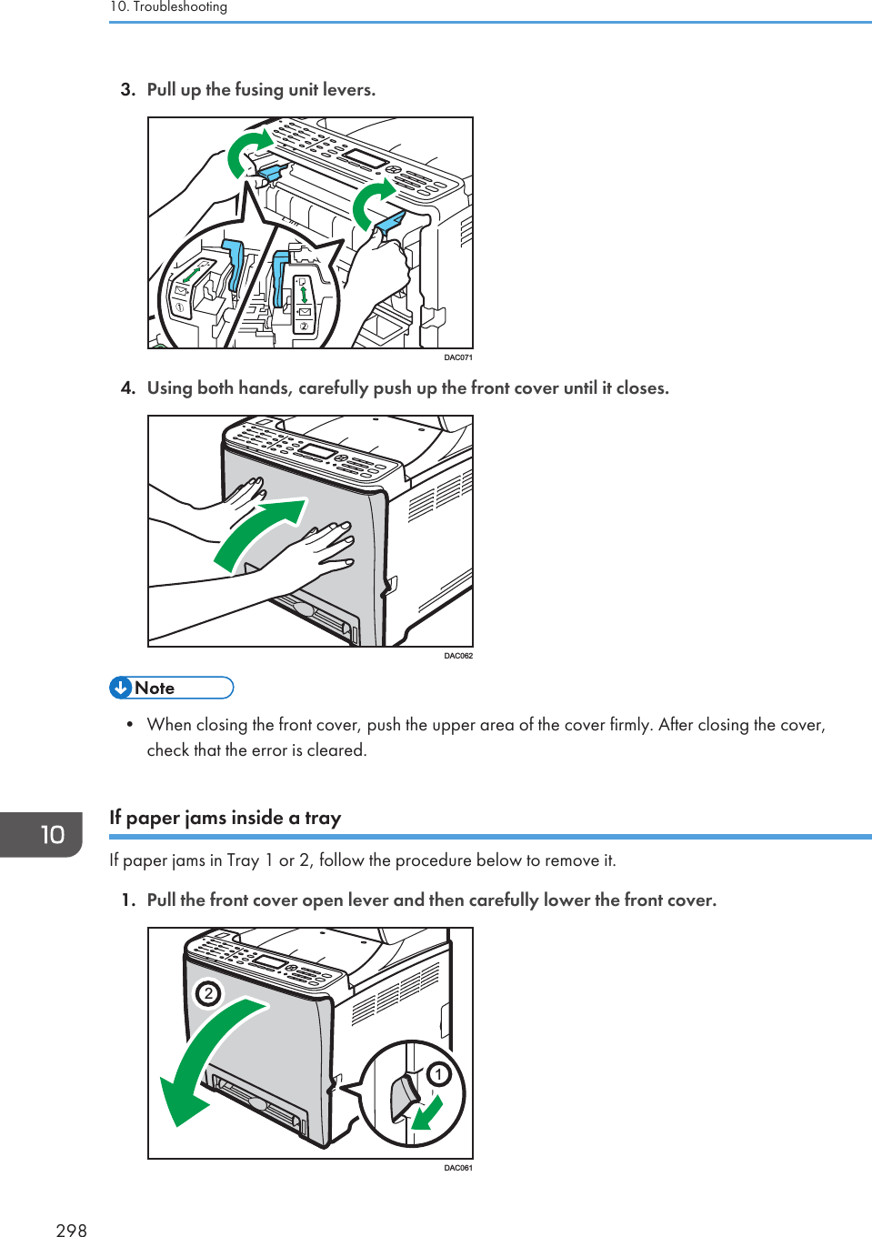 3. Pull up the fusing unit levers.DAC0714. Using both hands, carefully push up the front cover until it closes.DAC062• When closing the front cover, push the upper area of the cover firmly. After closing the cover,check that the error is cleared.If paper jams inside a trayIf paper jams in Tray 1 or 2, follow the procedure below to remove it.1. Pull the front cover open lever and then carefully lower the front cover.21DAC06110. Troubleshooting298