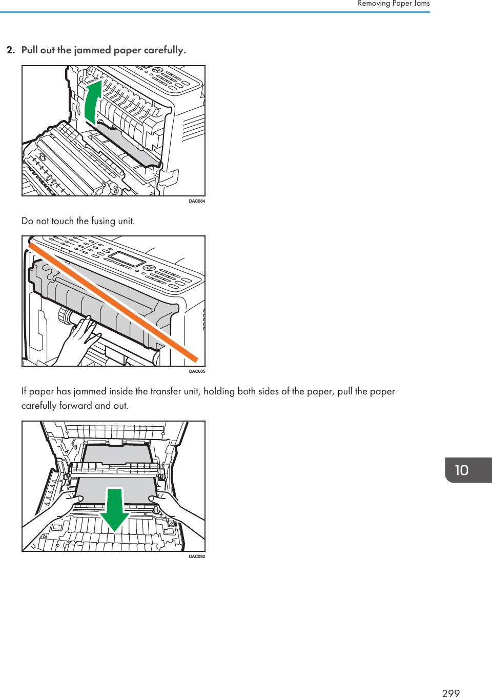 2. Pull out the jammed paper carefully.DAC084Do not touch the fusing unit.DAC605If paper has jammed inside the transfer unit, holding both sides of the paper, pull the papercarefully forward and out.DAC092Removing Paper Jams299