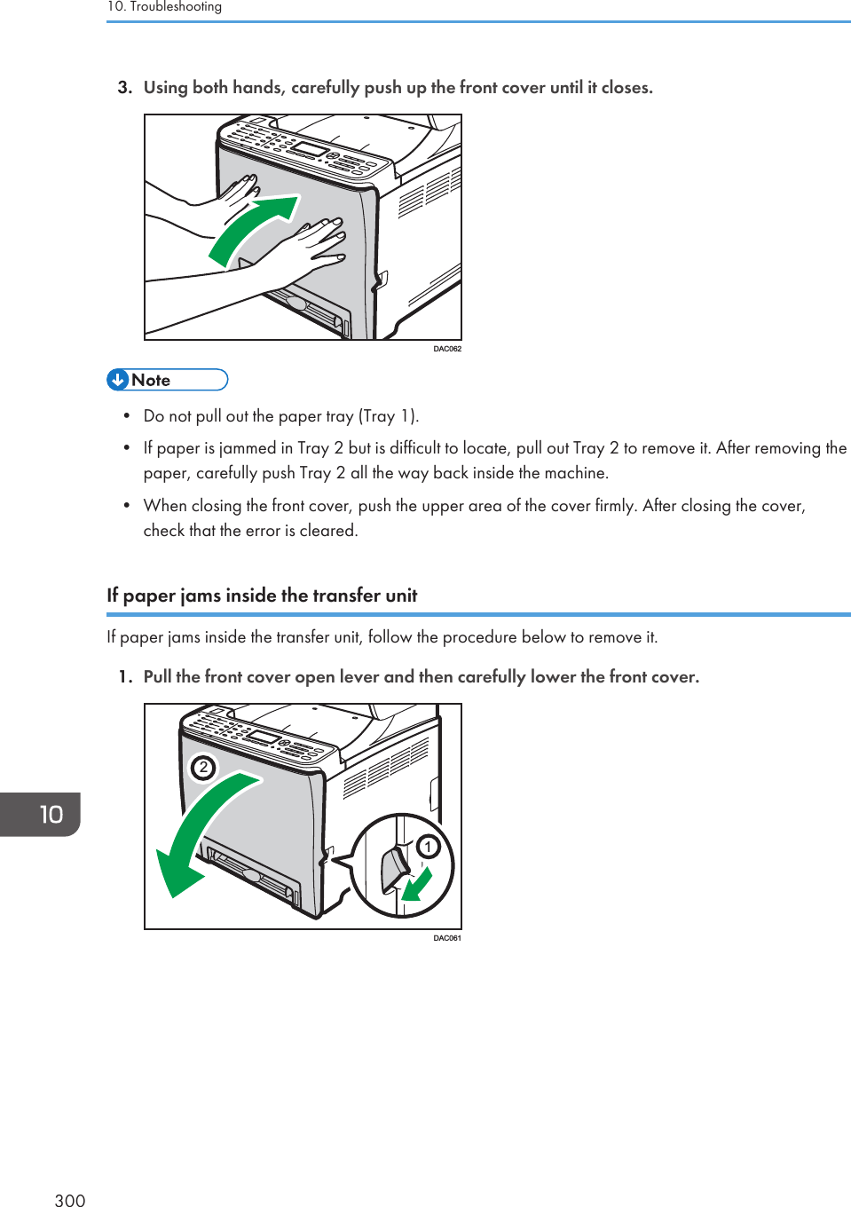3. Using both hands, carefully push up the front cover until it closes.DAC062• Do not pull out the paper tray (Tray 1).• If paper is jammed in Tray 2 but is difficult to locate, pull out Tray 2 to remove it. After removing thepaper, carefully push Tray 2 all the way back inside the machine.• When closing the front cover, push the upper area of the cover firmly. After closing the cover,check that the error is cleared.If paper jams inside the transfer unitIf paper jams inside the transfer unit, follow the procedure below to remove it.1. Pull the front cover open lever and then carefully lower the front cover.21DAC06110. Troubleshooting300
