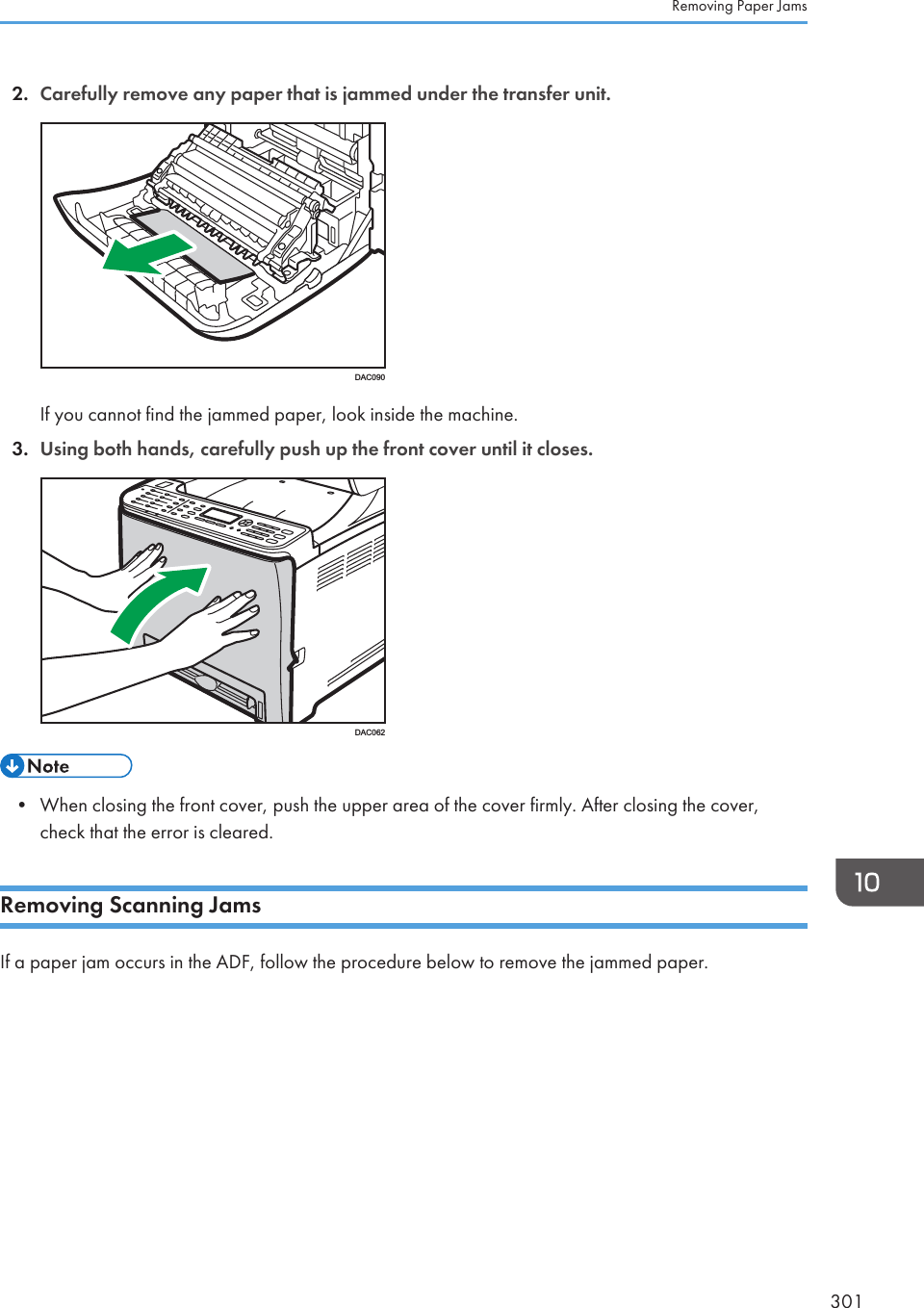 2. Carefully remove any paper that is jammed under the transfer unit.DAC090If you cannot find the jammed paper, look inside the machine.3. Using both hands, carefully push up the front cover until it closes.DAC062• When closing the front cover, push the upper area of the cover firmly. After closing the cover,check that the error is cleared.Removing Scanning JamsIf a paper jam occurs in the ADF, follow the procedure below to remove the jammed paper.Removing Paper Jams301