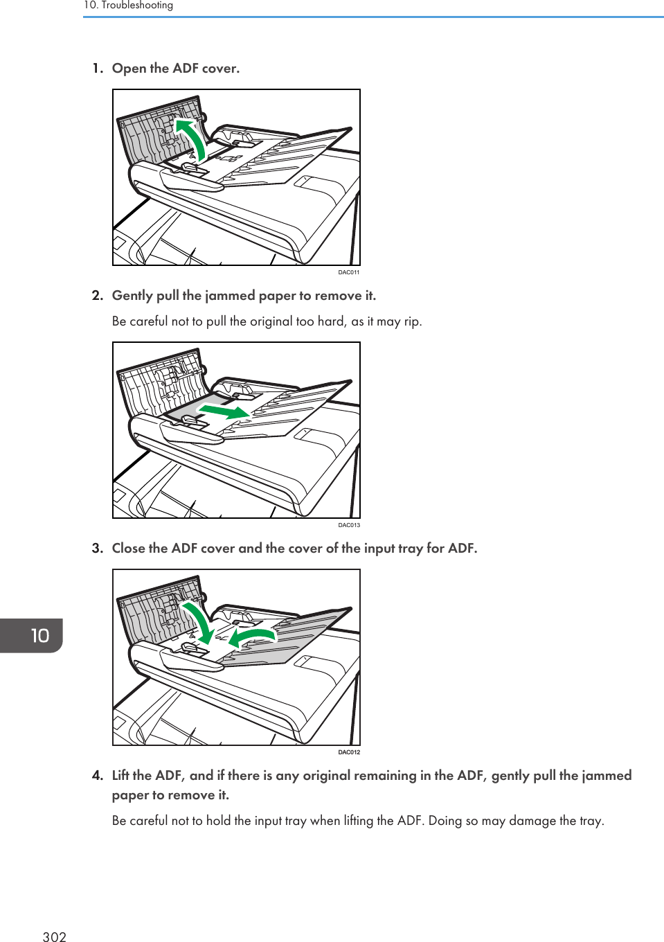 1. Open the ADF cover.DAC0112. Gently pull the jammed paper to remove it.Be careful not to pull the original too hard, as it may rip.DAC0133. Close the ADF cover and the cover of the input tray for ADF.DAC0124. Lift the ADF, and if there is any original remaining in the ADF, gently pull the jammedpaper to remove it.Be careful not to hold the input tray when lifting the ADF. Doing so may damage the tray.10. Troubleshooting302