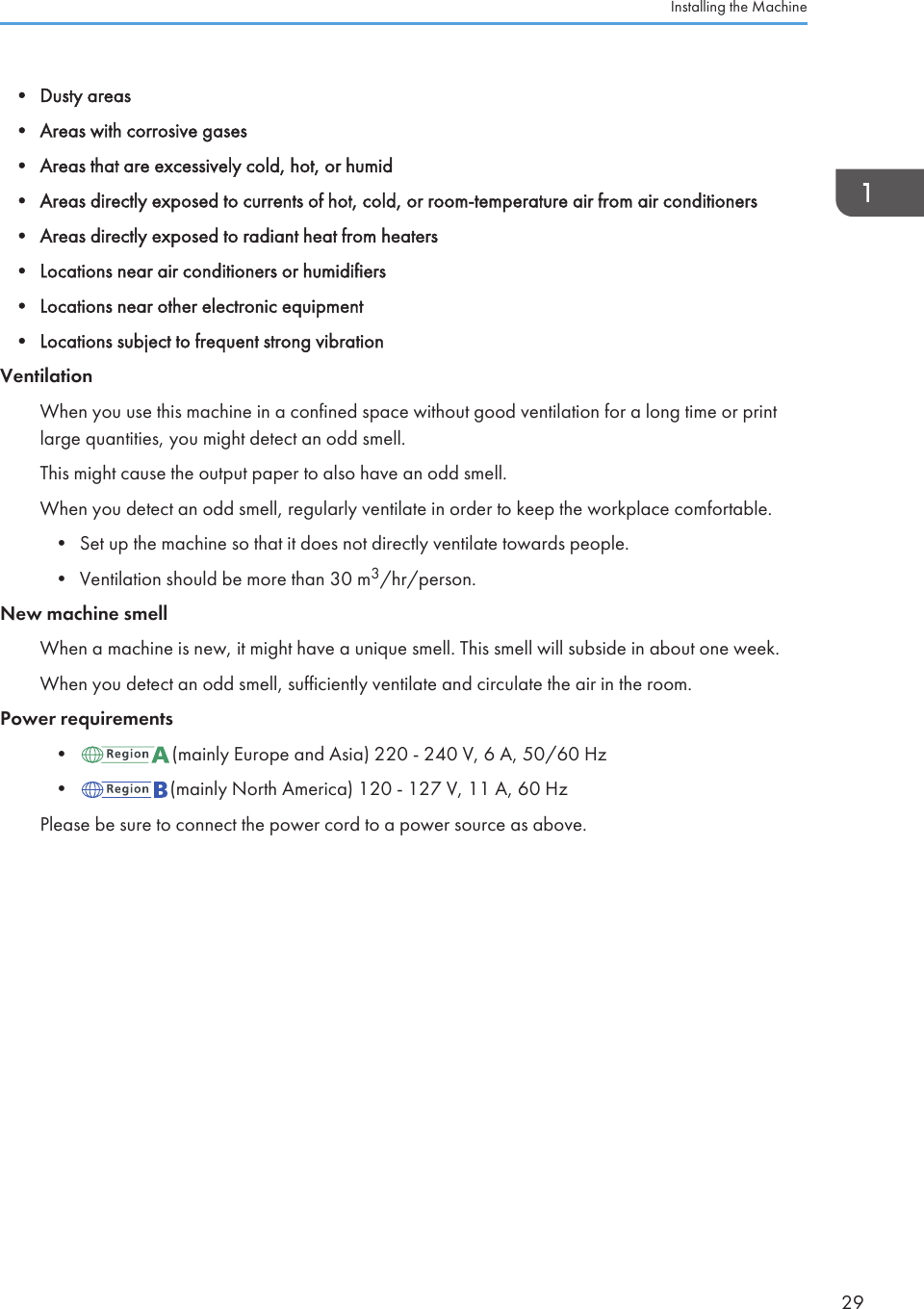 • Dusty areas• Areas with corrosive gases• Areas that are excessively cold, hot, or humid• Areas directly exposed to currents of hot, cold, or room-temperature air from air conditioners• Areas directly exposed to radiant heat from heaters• Locations near air conditioners or humidifiers• Locations near other electronic equipment• Locations subject to frequent strong vibrationVentilationWhen you use this machine in a confined space without good ventilation for a long time or printlarge quantities, you might detect an odd smell.This might cause the output paper to also have an odd smell.When you detect an odd smell, regularly ventilate in order to keep the workplace comfortable.• Set up the machine so that it does not directly ventilate towards people.• Ventilation should be more than 30 m3/hr/person.New machine smellWhen a machine is new, it might have a unique smell. This smell will subside in about one week.When you detect an odd smell, sufficiently ventilate and circulate the air in the room.Power requirements• (mainly Europe and Asia) 220 - 240 V, 6 A, 50/60 Hz• (mainly North America) 120 - 127 V, 11 A, 60 HzPlease be sure to connect the power cord to a power source as above.Installing the Machine29