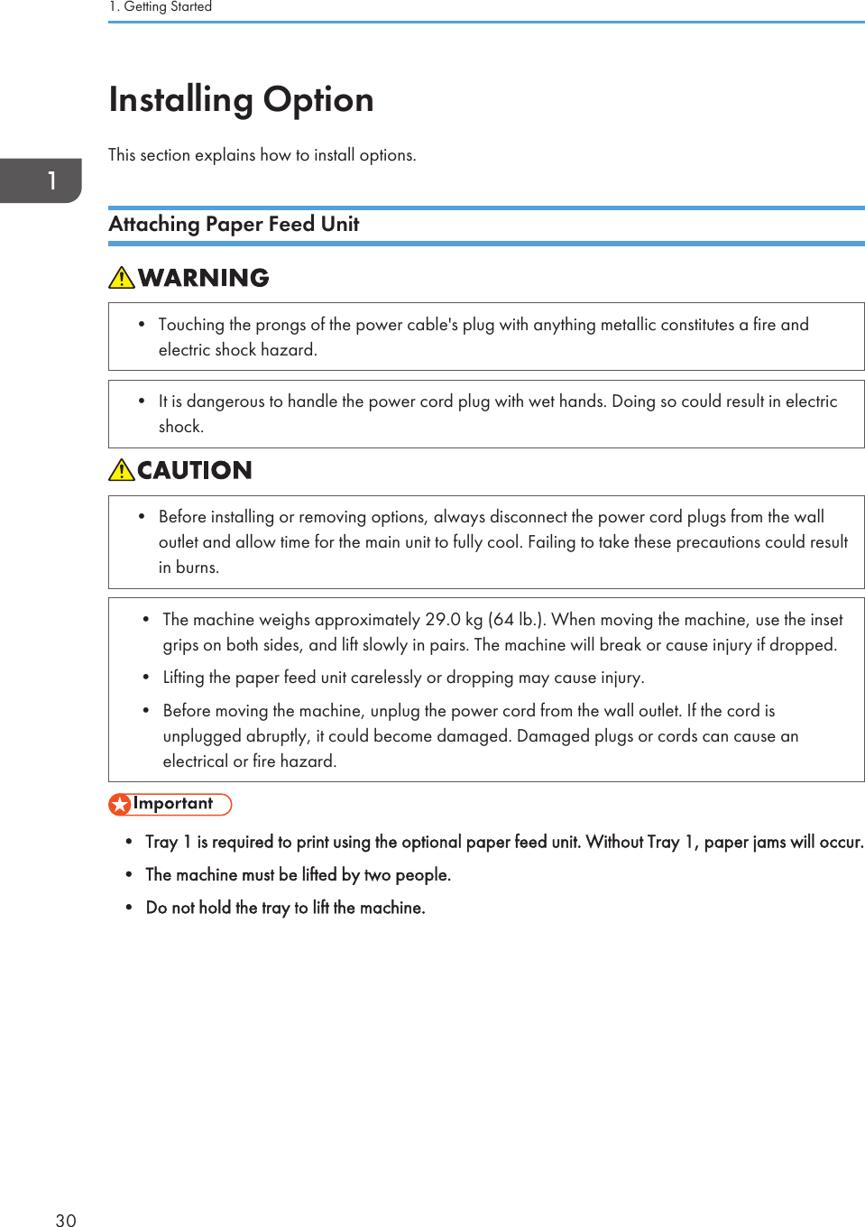 Installing OptionThis section explains how to install options.Attaching Paper Feed Unit• Touching the prongs of the power cable&apos;s plug with anything metallic constitutes a fire andelectric shock hazard.• It is dangerous to handle the power cord plug with wet hands. Doing so could result in electricshock.• Before installing or removing options, always disconnect the power cord plugs from the walloutlet and allow time for the main unit to fully cool. Failing to take these precautions could resultin burns.• The machine weighs approximately 29.0 kg (64 lb.). When moving the machine, use the insetgrips on both sides, and lift slowly in pairs. The machine will break or cause injury if dropped.• Lifting the paper feed unit carelessly or dropping may cause injury.• Before moving the machine, unplug the power cord from the wall outlet. If the cord isunplugged abruptly, it could become damaged. Damaged plugs or cords can cause anelectrical or fire hazard.• Tray 1 is required to print using the optional paper feed unit. Without Tray 1, paper jams will occur.• The machine must be lifted by two people.• Do not hold the tray to lift the machine.1. Getting Started30