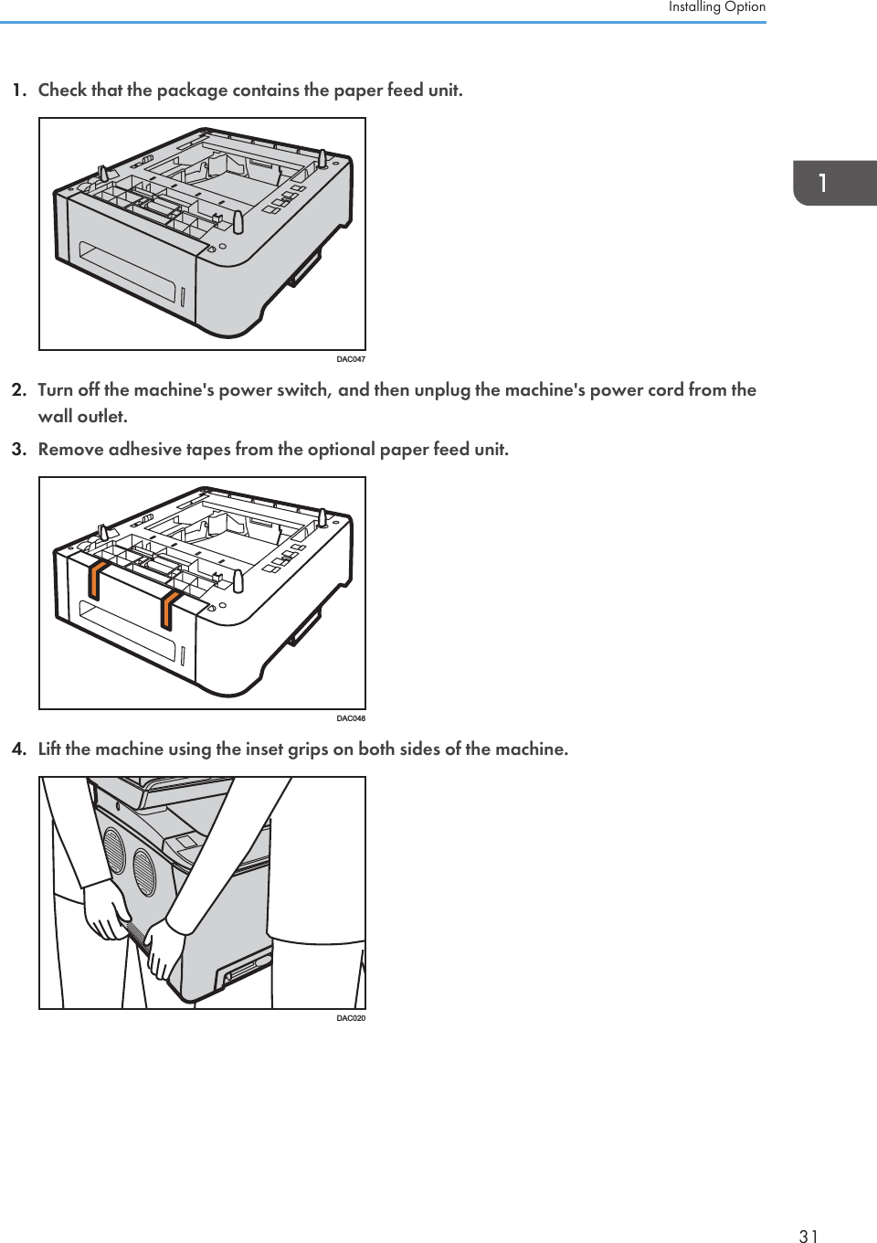 1. Check that the package contains the paper feed unit.DAC0472. Turn off the machine&apos;s power switch, and then unplug the machine&apos;s power cord from thewall outlet.3. Remove adhesive tapes from the optional paper feed unit.DAC0484. Lift the machine using the inset grips on both sides of the machine.DAC020Installing Option31