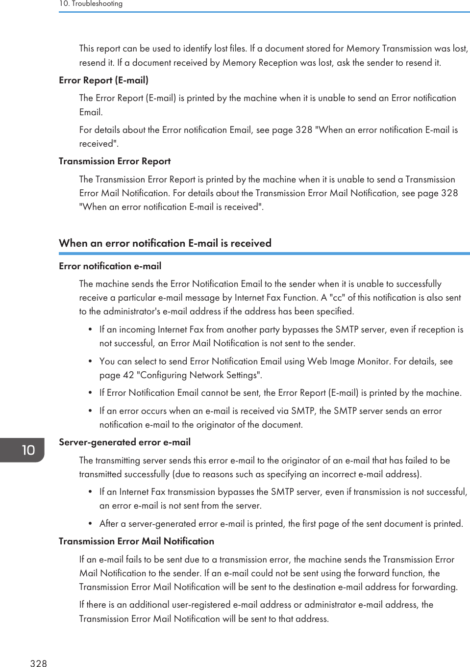 This report can be used to identify lost files. If a document stored for Memory Transmission was lost,resend it. If a document received by Memory Reception was lost, ask the sender to resend it.Error Report (E-mail)The Error Report (E-mail) is printed by the machine when it is unable to send an Error notificationEmail.For details about the Error notification Email, see page 328 &quot;When an error notification E-mail isreceived&quot;.Transmission Error ReportThe Transmission Error Report is printed by the machine when it is unable to send a TransmissionError Mail Notification. For details about the Transmission Error Mail Notification, see page 328&quot;When an error notification E-mail is received&quot;.When an error notification E-mail is receivedError notification e-mailThe machine sends the Error Notification Email to the sender when it is unable to successfullyreceive a particular e-mail message by Internet Fax Function. A &quot;cc&quot; of this notification is also sentto the administrator&apos;s e-mail address if the address has been specified.• If an incoming Internet Fax from another party bypasses the SMTP server, even if reception isnot successful, an Error Mail Notification is not sent to the sender.• You can select to send Error Notification Email using Web Image Monitor. For details, seepage 42 &quot;Configuring Network Settings&quot;.• If Error Notification Email cannot be sent, the Error Report (E-mail) is printed by the machine.• If an error occurs when an e-mail is received via SMTP, the SMTP server sends an errornotification e-mail to the originator of the document.Server-generated error e-mailThe transmitting server sends this error e-mail to the originator of an e-mail that has failed to betransmitted successfully (due to reasons such as specifying an incorrect e-mail address).• If an Internet Fax transmission bypasses the SMTP server, even if transmission is not successful,an error e-mail is not sent from the server.• After a server-generated error e-mail is printed, the first page of the sent document is printed.Transmission Error Mail NotificationIf an e-mail fails to be sent due to a transmission error, the machine sends the Transmission ErrorMail Notification to the sender. If an e-mail could not be sent using the forward function, theTransmission Error Mail Notification will be sent to the destination e-mail address for forwarding.If there is an additional user-registered e-mail address or administrator e-mail address, theTransmission Error Mail Notification will be sent to that address.10. Troubleshooting328