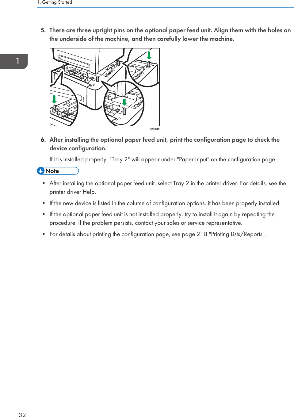 5. There are three upright pins on the optional paper feed unit. Align them with the holes onthe underside of the machine, and then carefully lower the machine.DAC0496. After installing the optional paper feed unit, print the configuration page to check thedevice configuration.If it is installed properly, &quot;Tray 2&quot; will appear under &quot;Paper Input&quot; on the configuration page.• After installing the optional paper feed unit, select Tray 2 in the printer driver. For details, see theprinter driver Help.• If the new device is listed in the column of configuration options, it has been properly installed.• If the optional paper feed unit is not installed properly, try to install it again by repeating theprocedure. If the problem persists, contact your sales or service representative.• For details about printing the configuration page, see page 218 &quot;Printing Lists/Reports&quot;.1. Getting Started32