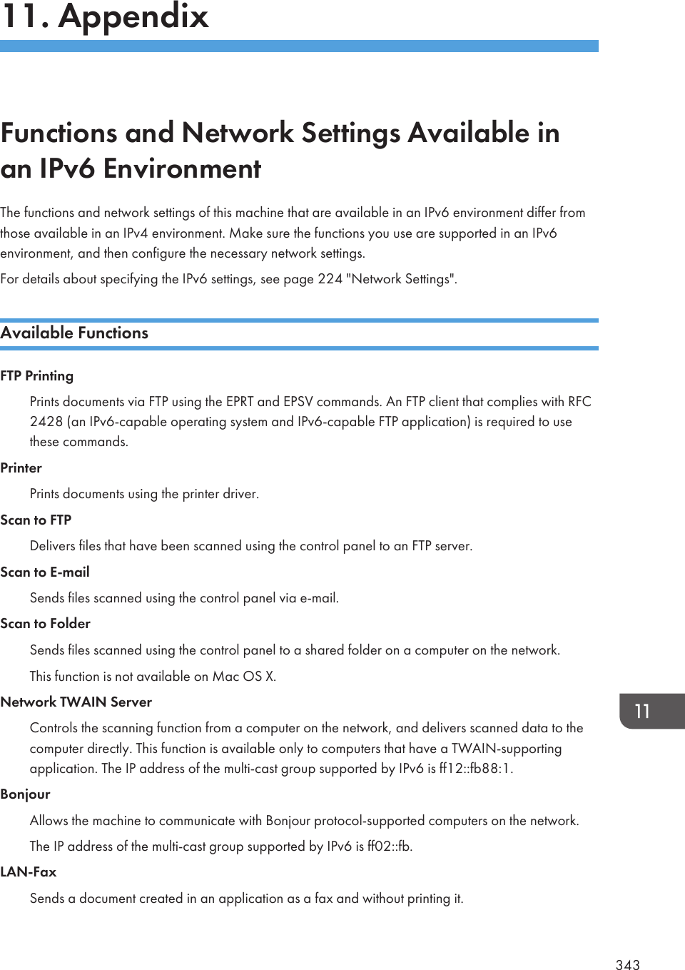 11. AppendixFunctions and Network Settings Available inan IPv6 EnvironmentThe functions and network settings of this machine that are available in an IPv6 environment differ fromthose available in an IPv4 environment. Make sure the functions you use are supported in an IPv6environment, and then configure the necessary network settings.For details about specifying the IPv6 settings, see page 224 &quot;Network Settings&quot;.Available FunctionsFTP PrintingPrints documents via FTP using the EPRT and EPSV commands. An FTP client that complies with RFC2428 (an IPv6-capable operating system and IPv6-capable FTP application) is required to usethese commands.PrinterPrints documents using the printer driver.Scan to FTPDelivers files that have been scanned using the control panel to an FTP server.Scan to E-mailSends files scanned using the control panel via e-mail.Scan to FolderSends files scanned using the control panel to a shared folder on a computer on the network.This function is not available on Mac OS X.Network TWAIN ServerControls the scanning function from a computer on the network, and delivers scanned data to thecomputer directly. This function is available only to computers that have a TWAIN-supportingapplication. The IP address of the multi-cast group supported by IPv6 is ff12::fb88:1.BonjourAllows the machine to communicate with Bonjour protocol-supported computers on the network.The IP address of the multi-cast group supported by IPv6 is ff02::fb.LAN-FaxSends a document created in an application as a fax and without printing it.343