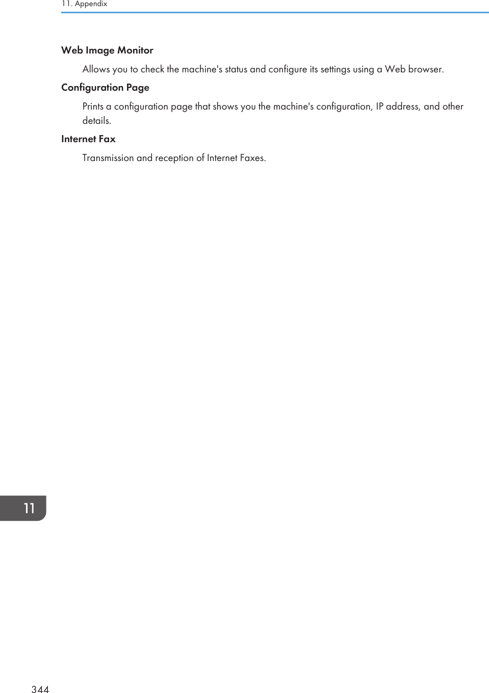 Web Image MonitorAllows you to check the machine&apos;s status and configure its settings using a Web browser.Configuration PagePrints a configuration page that shows you the machine&apos;s configuration, IP address, and otherdetails.Internet FaxTransmission and reception of Internet Faxes.11. Appendix344