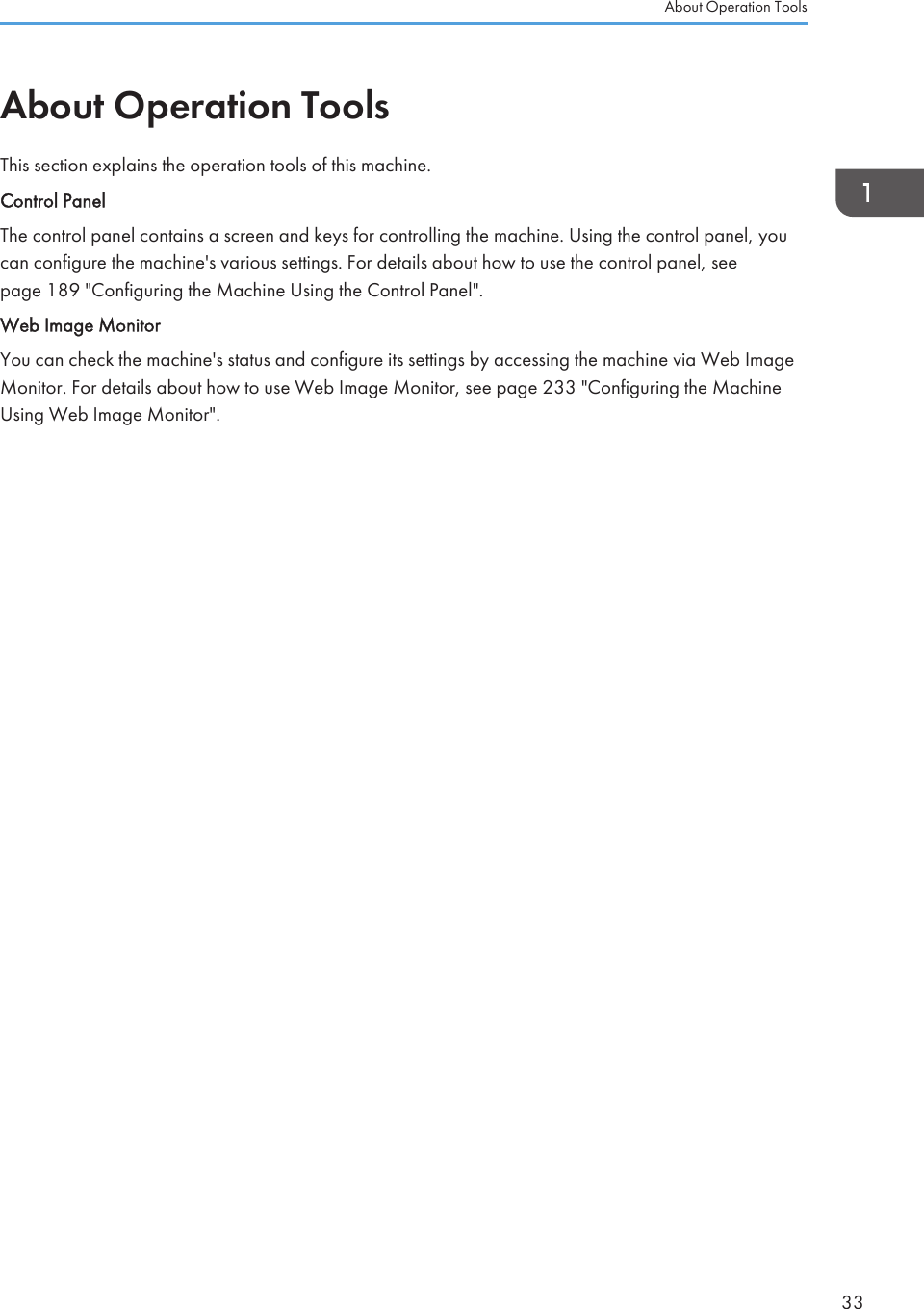 About Operation ToolsThis section explains the operation tools of this machine.Control PanelThe control panel contains a screen and keys for controlling the machine. Using the control panel, youcan configure the machine&apos;s various settings. For details about how to use the control panel, seepage 189 &quot;Configuring the Machine Using the Control Panel&quot;.Web Image MonitorYou can check the machine&apos;s status and configure its settings by accessing the machine via Web ImageMonitor. For details about how to use Web Image Monitor, see page 233 &quot;Configuring the MachineUsing Web Image Monitor&quot;.About Operation Tools33