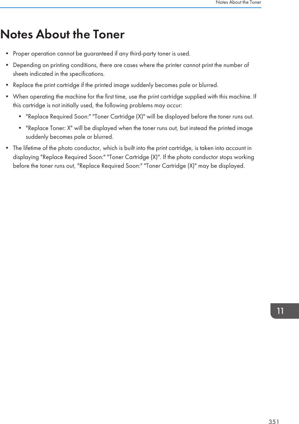 Notes About the Toner• Proper operation cannot be guaranteed if any third-party toner is used.• Depending on printing conditions, there are cases where the printer cannot print the number ofsheets indicated in the specifications.• Replace the print cartridge if the printed image suddenly becomes pale or blurred.• When operating the machine for the first time, use the print cartridge supplied with this machine. Ifthis cartridge is not initially used, the following problems may occur:• &quot;Replace Required Soon:&quot; &quot;Toner Cartridge (X)&quot; will be displayed before the toner runs out.• &quot;Replace Toner: X&quot; will be displayed when the toner runs out, but instead the printed imagesuddenly becomes pale or blurred.• The lifetime of the photo conductor, which is built into the print cartridge, is taken into account indisplaying &quot;Replace Required Soon:&quot; &quot;Toner Cartridge (X)&quot;. If the photo conductor stops workingbefore the toner runs out, &quot;Replace Required Soon:&quot; &quot;Toner Cartridge (X)&quot; may be displayed.Notes About the Toner351