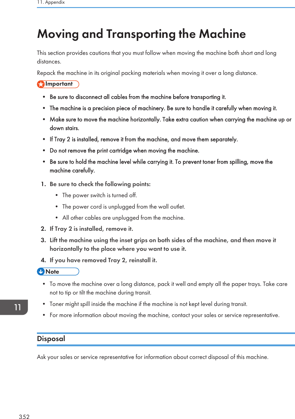 Moving and Transporting the MachineThis section provides cautions that you must follow when moving the machine both short and longdistances.Repack the machine in its original packing materials when moving it over a long distance.• Be sure to disconnect all cables from the machine before transporting it.• The machine is a precision piece of machinery. Be sure to handle it carefully when moving it.• Make sure to move the machine horizontally. Take extra caution when carrying the machine up ordown stairs.• If Tray 2 is installed, remove it from the machine, and move them separately.• Do not remove the print cartridge when moving the machine.• Be sure to hold the machine level while carrying it. To prevent toner from spilling, move themachine carefully.1. Be sure to check the following points:• The power switch is turned off.• The power cord is unplugged from the wall outlet.• All other cables are unplugged from the machine.2. If Tray 2 is installed, remove it.3. Lift the machine using the inset grips on both sides of the machine, and then move ithorizontally to the place where you want to use it.4. If you have removed Tray 2, reinstall it.• To move the machine over a long distance, pack it well and empty all the paper trays. Take carenot to tip or tilt the machine during transit.• Toner might spill inside the machine if the machine is not kept level during transit.• For more information about moving the machine, contact your sales or service representative.DisposalAsk your sales or service representative for information about correct disposal of this machine.11. Appendix352