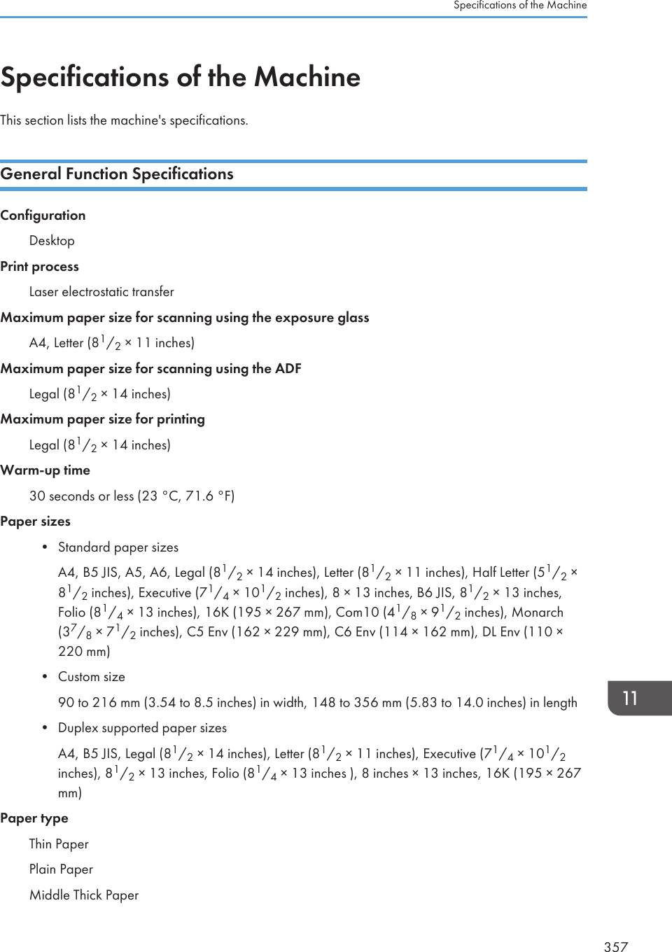 Specifications of the MachineThis section lists the machine&apos;s specifications.General Function SpecificationsConfigurationDesktopPrint processLaser electrostatic transferMaximum paper size for scanning using the exposure glassA4, Letter (81/2 × 11 inches)Maximum paper size for scanning using the ADFLegal (81/2 × 14 inches)Maximum paper size for printingLegal (81/2 × 14 inches)Warm-up time30 seconds or less (23 °C, 71.6 °F)Paper sizes• Standard paper sizesA4, B5 JIS, A5, A6, Legal (81/2 × 14 inches), Letter (81/2 × 11 inches), Half Letter (51/2 ×81/2 inches), Executive (71/4 × 101/2 inches), 8 × 13 inches, B6 JIS, 81/2 × 13 inches,Folio (81/4 × 13 inches), 16K (195 × 267 mm), Com10 (41/8 × 91/2 inches), Monarch(37/8 × 71/2 inches), C5 Env (162 × 229 mm), C6 Env (114 × 162 mm), DL Env (110 ×220 mm)• Custom size90 to 216 mm (3.54 to 8.5 inches) in width, 148 to 356 mm (5.83 to 14.0 inches) in length• Duplex supported paper sizesA4, B5 JIS, Legal (81/2 × 14 inches), Letter (81/2 × 11 inches), Executive (71/4 × 101/2inches), 81/2 × 13 inches, Folio (81/4 × 13 inches ), 8 inches × 13 inches, 16K (195 × 267mm)Paper typeThin PaperPlain PaperMiddle Thick PaperSpecifications of the Machine357