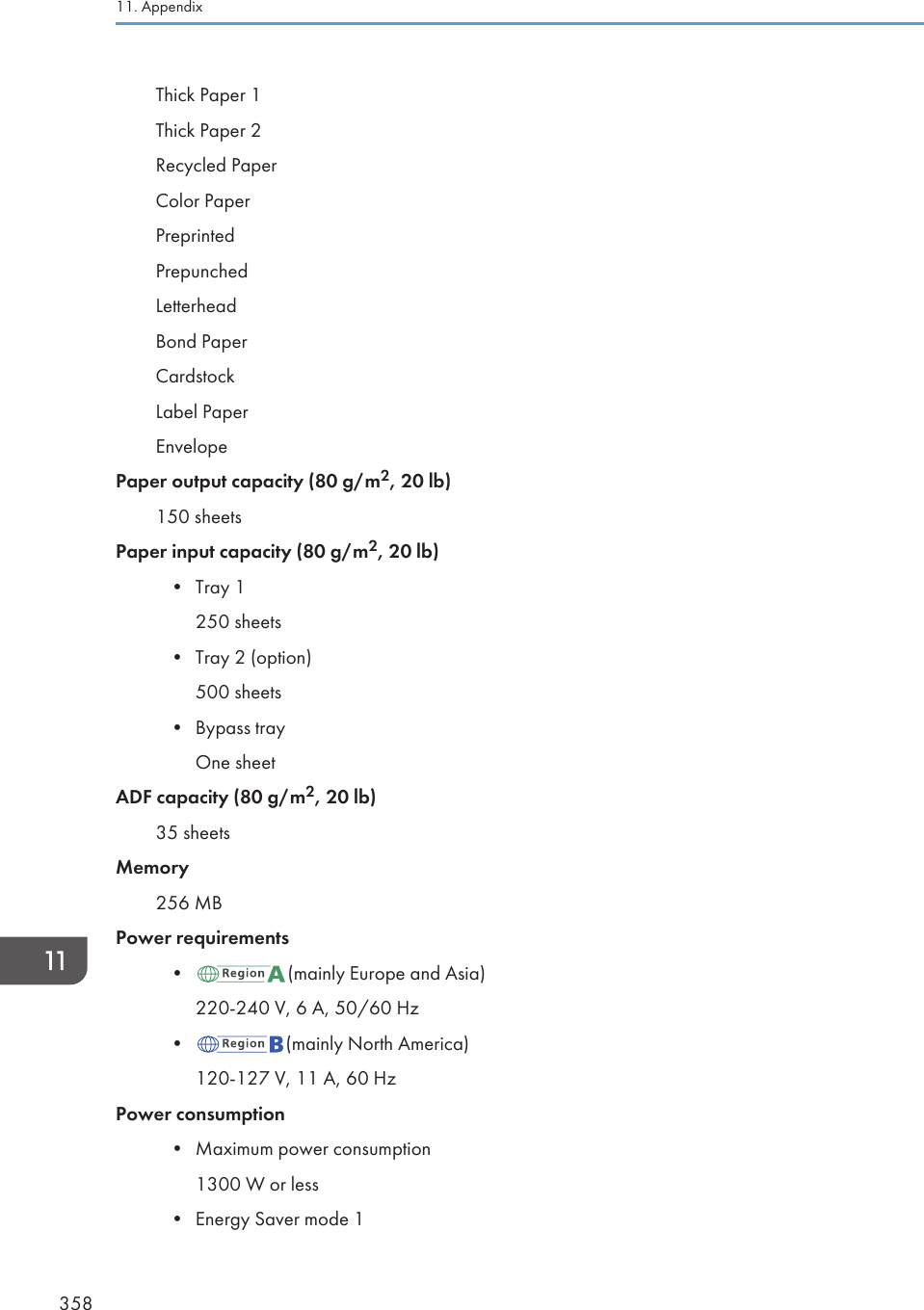 Thick Paper 1Thick Paper 2Recycled PaperColor PaperPreprintedPrepunchedLetterheadBond PaperCardstockLabel PaperEnvelopePaper output capacity (80 g/m2, 20 lb)150 sheetsPaper input capacity (80 g/m2, 20 lb)• Tray 1250 sheets• Tray 2 (option)500 sheets• Bypass trayOne sheetADF capacity (80 g/m2, 20 lb)35 sheetsMemory256 MBPower requirements• (mainly Europe and Asia)220-240 V, 6 A, 50/60 Hz• (mainly North America)120-127 V, 11 A, 60 HzPower consumption• Maximum power consumption1300 W or less• Energy Saver mode 111. Appendix358