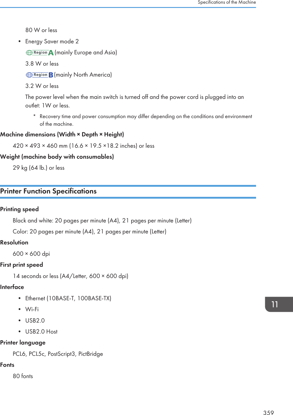 80 W or less• Energy Saver mode 2(mainly Europe and Asia)3.8 W or less(mainly North America)3.2 W or lessThe power level when the main switch is turned off and the power cord is plugged into anoutlet: 1W or less.*Recovery time and power consumption may differ depending on the conditions and environmentof the machine.Machine dimensions (Width × Depth × Height)420 × 493 × 460 mm (16.6 × 19.5 ×18.2 inches) or lessWeight (machine body with consumables)29 kg (64 lb.) or lessPrinter Function SpecificationsPrinting speedBlack and white: 20 pages per minute (A4), 21 pages per minute (Letter)Color: 20 pages per minute (A4), 21 pages per minute (Letter)Resolution600 × 600 dpiFirst print speed14 seconds or less (A4/Letter, 600 × 600 dpi)Interface• Ethernet (10BASE-T, 100BASE-TX)• Wi-Fi• USB2.0• USB2.0 HostPrinter languagePCL6, PCL5c, PostScript3, PictBridgeFonts80 fontsSpecifications of the Machine359