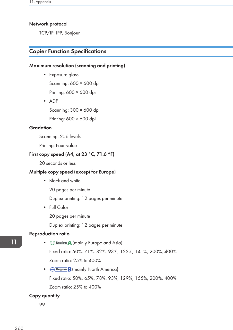 Network protocolTCP/IP, IPP, BonjourCopier Function SpecificationsMaximum resolution (scanning and printing)• Exposure glassScanning: 600 × 600 dpiPrinting: 600 × 600 dpi• ADFScanning: 300 × 600 dpiPrinting: 600 × 600 dpiGradationScanning: 256 levelsPrinting: Four-valueFirst copy speed (A4, at 23 °C, 71.6 °F)20 seconds or lessMultiple copy speed (except for Europe)• Black and white20 pages per minuteDuplex printing: 12 pages per minute• Full Color20 pages per minuteDuplex printing: 12 pages per minuteReproduction ratio• (mainly Europe and Asia)Fixed ratio: 50%, 71%, 82%, 93%, 122%, 141%, 200%, 400%Zoom ratio: 25% to 400%• (mainly North America)Fixed ratio: 50%, 65%, 78%, 93%, 129%, 155%, 200%, 400%Zoom ratio: 25% to 400%Copy quantity9911. Appendix360