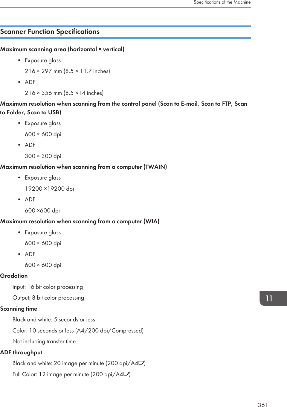 Scanner Function SpecificationsMaximum scanning area (horizontal × vertical)• Exposure glass216 × 297 mm (8.5 × 11.7 inches)• ADF216 × 356 mm (8.5 ×14 inches)Maximum resolution when scanning from the control panel (Scan to E-mail, Scan to FTP, Scanto Folder, Scan to USB)• Exposure glass600 × 600 dpi• ADF300 × 300 dpiMaximum resolution when scanning from a computer (TWAIN)• Exposure glass19200 ×19200 dpi• ADF600 ×600 dpiMaximum resolution when scanning from a computer (WIA)• Exposure glass600 × 600 dpi• ADF600 × 600 dpiGradationInput: 16 bit color processingOutput: 8 bit color processingScanning timeBlack and white: 5 seconds or lessColor: 10 seconds or less (A4/200 dpi/Compressed)Not including transfer time.ADF throughputBlack and white: 20 image per minute (200 dpi/A4 )Full Color: 12 image per minute (200 dpi/A4 )Specifications of the Machine361