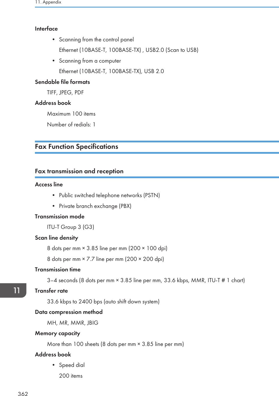 Interface• Scanning from the control panelEthernet (10BASE-T, 100BASE-TX) , USB2.0 (Scan to USB)• Scanning from a computerEthernet (10BASE-T, 100BASE-TX), USB 2.0Sendable file formatsTIFF, JPEG, PDFAddress bookMaximum 100 itemsNumber of redials: 1Fax Function SpecificationsFax transmission and receptionAccess line• Public switched telephone networks (PSTN)• Private branch exchange (PBX)Transmission modeITU-T Group 3 (G3)Scan line density8 dots per mm × 3.85 line per mm (200 × 100 dpi)8 dots per mm × 7.7 line per mm (200 × 200 dpi)Transmission time3–4 seconds (8 dots per mm × 3.85 line per mm, 33.6 kbps, MMR, ITU-T # 1 chart)Transfer rate33.6 kbps to 2400 bps (auto shift down system)Data compression methodMH, MR, MMR, JBIGMemory capacityMore than 100 sheets (8 dots per mm × 3.85 line per mm)Address book• Speed dial200 items11. Appendix362