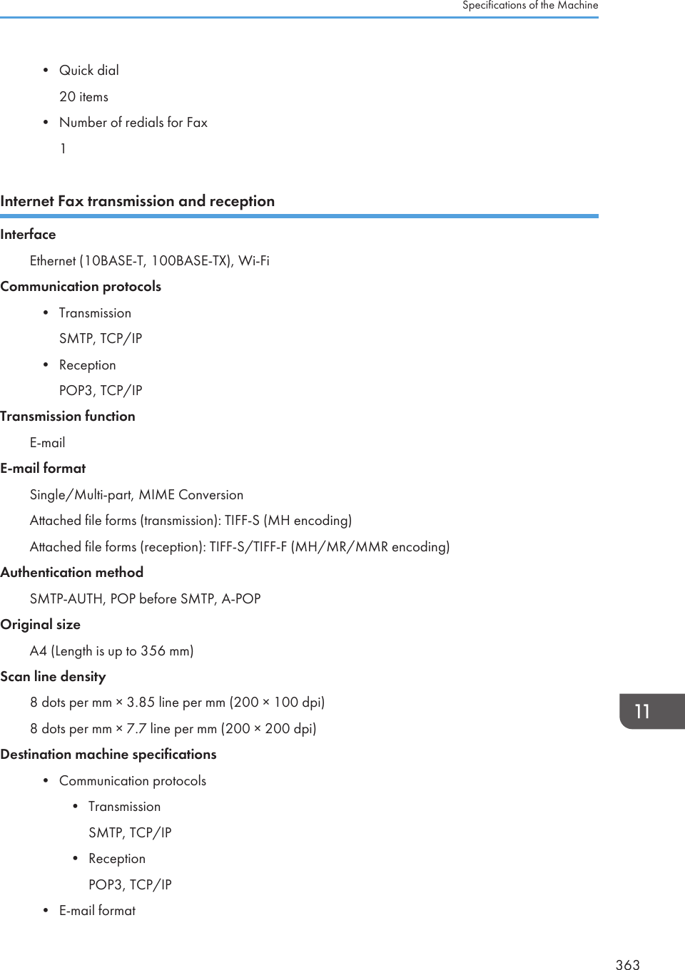 • Quick dial20 items• Number of redials for Fax1Internet Fax transmission and receptionInterfaceEthernet (10BASE-T, 100BASE-TX), Wi-FiCommunication protocols• TransmissionSMTP, TCP/IP• ReceptionPOP3, TCP/IPTransmission functionE-mailE-mail formatSingle/Multi-part, MIME ConversionAttached file forms (transmission): TIFF-S (MH encoding)Attached file forms (reception): TIFF-S/TIFF-F (MH/MR/MMR encoding)Authentication methodSMTP-AUTH, POP before SMTP, A-POPOriginal sizeA4 (Length is up to 356 mm)Scan line density8 dots per mm × 3.85 line per mm (200 × 100 dpi)8 dots per mm × 7.7 line per mm (200 × 200 dpi)Destination machine specifications• Communication protocols• TransmissionSMTP, TCP/IP• ReceptionPOP3, TCP/IP• E-mail formatSpecifications of the Machine363