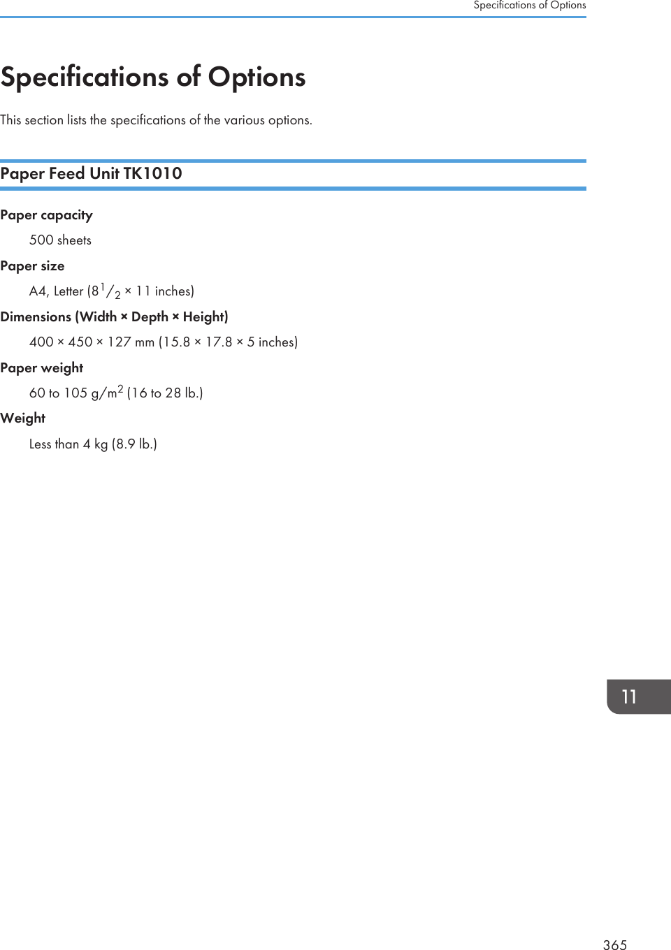 Specifications of OptionsThis section lists the specifications of the various options.Paper Feed Unit TK1010Paper capacity500 sheetsPaper sizeA4, Letter (81/2 × 11 inches)Dimensions (Width × Depth × Height)400 × 450 × 127 mm (15.8 × 17.8 × 5 inches)Paper weight60 to 105 g/m2 (16 to 28 lb.)WeightLess than 4 kg (8.9 lb.)Specifications of Options365