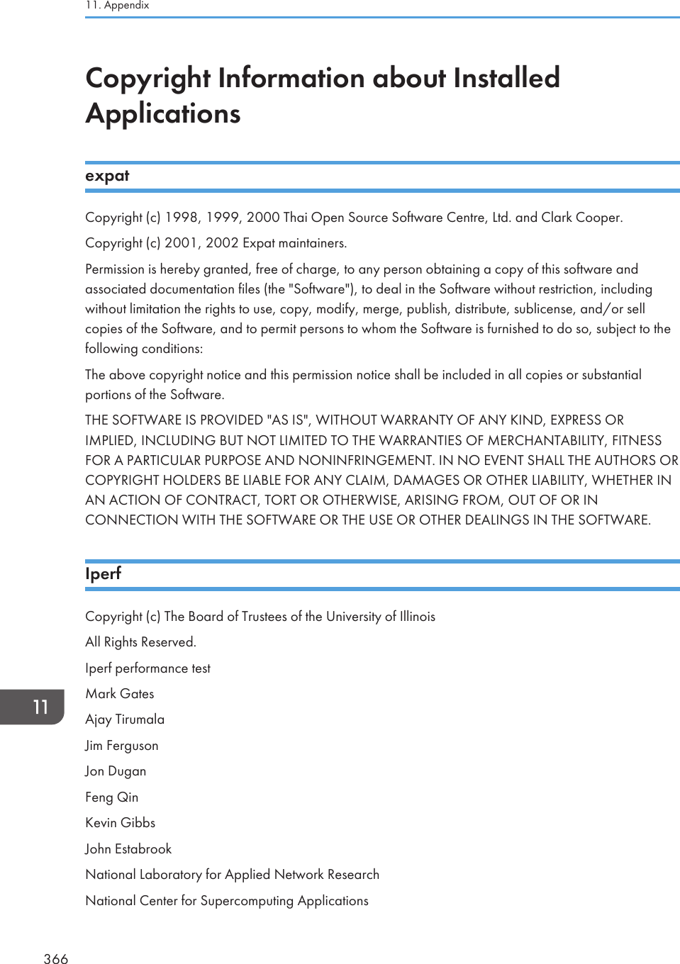 Copyright Information about InstalledApplicationsexpatCopyright (c) 1998, 1999, 2000 Thai Open Source Software Centre, Ltd. and Clark Cooper.Copyright (c) 2001, 2002 Expat maintainers.Permission is hereby granted, free of charge, to any person obtaining a copy of this software andassociated documentation files (the &quot;Software&quot;), to deal in the Software without restriction, includingwithout limitation the rights to use, copy, modify, merge, publish, distribute, sublicense, and/or sellcopies of the Software, and to permit persons to whom the Software is furnished to do so, subject to thefollowing conditions:The above copyright notice and this permission notice shall be included in all copies or substantialportions of the Software.THE SOFTWARE IS PROVIDED &quot;AS IS&quot;, WITHOUT WARRANTY OF ANY KIND, EXPRESS ORIMPLIED, INCLUDING BUT NOT LIMITED TO THE WARRANTIES OF MERCHANTABILITY, FITNESSFOR A PARTICULAR PURPOSE AND NONINFRINGEMENT. IN NO EVENT SHALL THE AUTHORS ORCOPYRIGHT HOLDERS BE LIABLE FOR ANY CLAIM, DAMAGES OR OTHER LIABILITY, WHETHER INAN ACTION OF CONTRACT, TORT OR OTHERWISE, ARISING FROM, OUT OF OR INCONNECTION WITH THE SOFTWARE OR THE USE OR OTHER DEALINGS IN THE SOFTWARE.IperfCopyright (c) The Board of Trustees of the University of IllinoisAll Rights Reserved.Iperf performance testMark GatesAjay TirumalaJim FergusonJon DuganFeng QinKevin GibbsJohn EstabrookNational Laboratory for Applied Network ResearchNational Center for Supercomputing Applications11. Appendix366