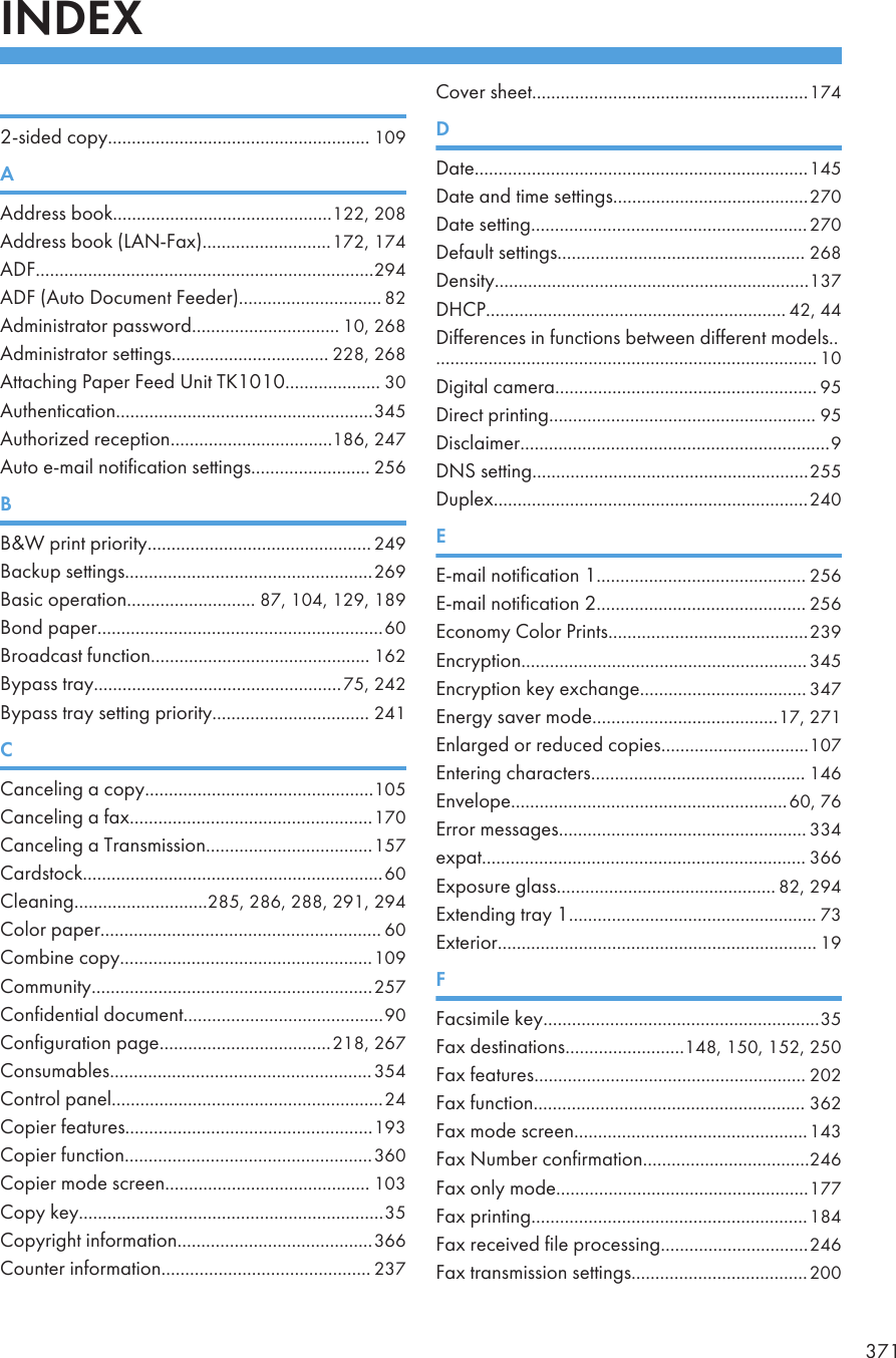 INDEX 2-sided copy....................................................... 109AAddress book..............................................122, 208Address book (LAN-Fax)...........................172, 174ADF.......................................................................294ADF (Auto Document Feeder).............................. 82Administrator password............................... 10, 268Administrator settings................................. 228, 268Attaching Paper Feed Unit TK1010.................... 30Authentication......................................................345Authorized reception..................................186, 247Auto e-mail notification settings......................... 256BB&amp;W print priority............................................... 249Backup settings....................................................269Basic operation........................... 87, 104, 129, 189Bond paper............................................................60Broadcast function.............................................. 162Bypass tray....................................................75, 242Bypass tray setting priority................................. 241CCanceling a copy................................................105Canceling a fax...................................................170Canceling a Transmission...................................157Cardstock...............................................................60Cleaning............................285, 286, 288, 291, 294Color paper........................................................... 60Combine copy.....................................................109Community...........................................................257Confidential document..........................................90Configuration page....................................218, 267Consumables.......................................................354Control panel.........................................................24Copier features....................................................193Copier function....................................................360Copier mode screen........................................... 103Copy key................................................................35Copyright information.........................................366Counter information............................................ 237Cover sheet..........................................................174DDate......................................................................145Date and time settings.........................................270Date setting..........................................................270Default settings.................................................... 268Density..................................................................137DHCP............................................................... 42, 44Differences in functions between different models.................................................................................. 10Digital camera....................................................... 95Direct printing........................................................ 95Disclaimer.................................................................9DNS setting..........................................................255Duplex..................................................................240EE-mail notification 1............................................ 256E-mail notification 2............................................ 256Economy Color Prints..........................................239Encryption............................................................345Encryption key exchange................................... 347Energy saver mode.......................................17, 271Enlarged or reduced copies...............................107Entering characters............................................. 146Envelope..........................................................60, 76Error messages.................................................... 334expat.................................................................... 366Exposure glass.............................................. 82, 294Extending tray 1.................................................... 73Exterior................................................................... 19FFacsimile key..........................................................35Fax destinations.........................148, 150, 152, 250Fax features......................................................... 202Fax function......................................................... 362Fax mode screen.................................................143Fax Number confirmation...................................246Fax only mode.....................................................177Fax printing..........................................................184Fax received file processing...............................246Fax transmission settings.....................................200371