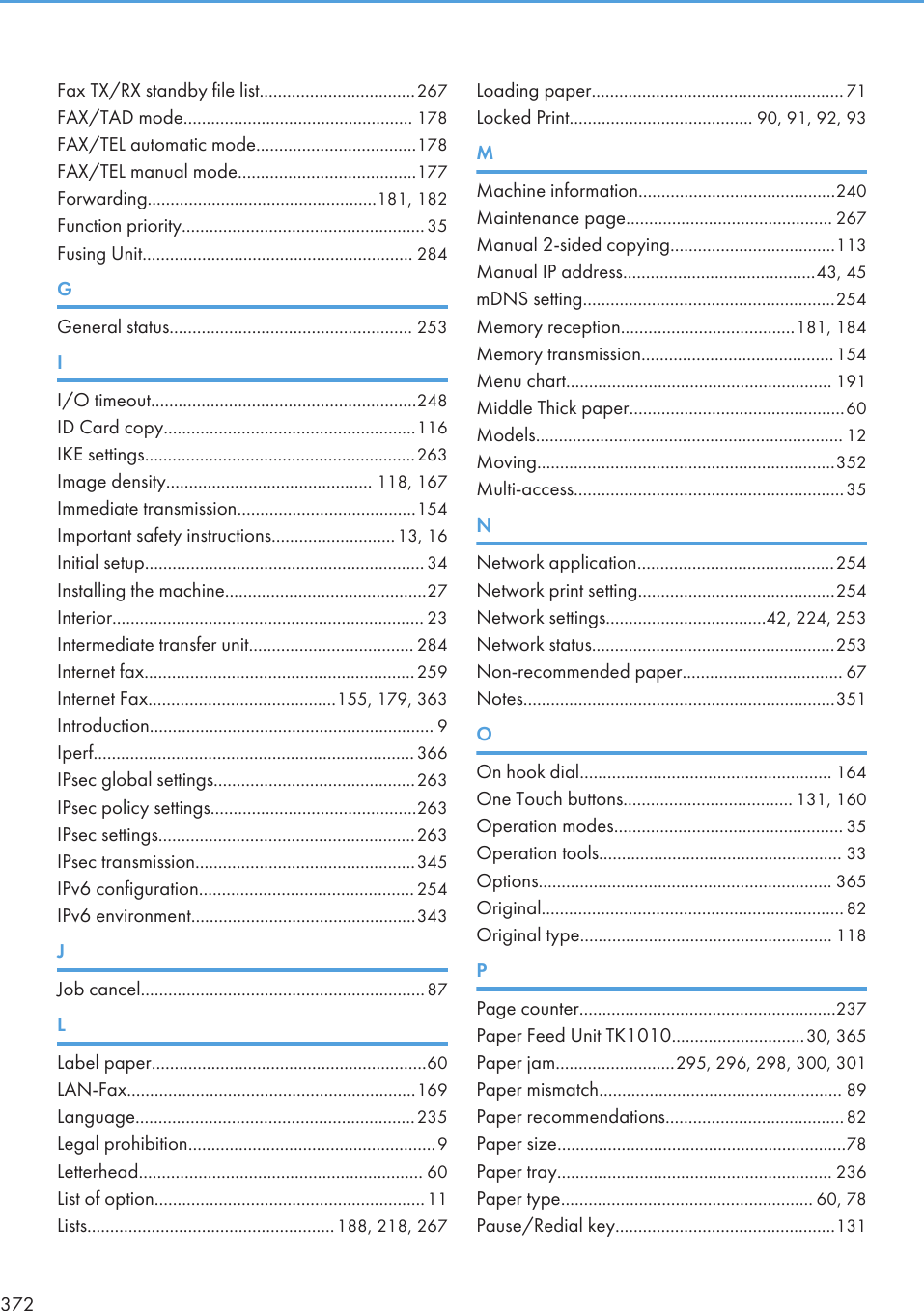 Fax TX/RX standby file list..................................267FAX/TAD mode.................................................. 178FAX/TEL automatic mode...................................178FAX/TEL manual mode.......................................177Forwarding..................................................181, 182Function priority.....................................................35Fusing Unit........................................................... 284GGeneral status..................................................... 253II/O timeout..........................................................248ID Card copy.......................................................116IKE settings...........................................................263Image density............................................. 118, 167Immediate transmission.......................................154Important safety instructions...........................13, 16Initial setup............................................................. 34Installing the machine............................................27Interior.................................................................... 23Intermediate transfer unit.................................... 284Internet fax...........................................................259Internet Fax.........................................155, 179, 363Introduction.............................................................. 9Iperf...................................................................... 366IPsec global settings............................................263IPsec policy settings.............................................263IPsec settings........................................................263IPsec transmission................................................345IPv6 configuration............................................... 254IPv6 environment.................................................343JJob cancel..............................................................87LLabel paper............................................................60LAN-Fax...............................................................169Language.............................................................235Legal prohibition......................................................9Letterhead.............................................................. 60List of option...........................................................11Lists......................................................188, 218, 267Loading paper....................................................... 71Locked Print........................................ 90, 91, 92, 93MMachine information...........................................240Maintenance page............................................. 267Manual 2-sided copying....................................113Manual IP address..........................................43, 45mDNS setting.......................................................254Memory reception......................................181, 184Memory transmission..........................................154Menu chart.......................................................... 191Middle Thick paper...............................................60Models................................................................... 12Moving.................................................................352Multi-access...........................................................35NNetwork application...........................................254Network print setting...........................................254Network settings...................................42, 224, 253Network status.....................................................253Non-recommended paper................................... 67Notes....................................................................351OOn hook dial....................................................... 164One Touch buttons..................................... 131, 160Operation modes.................................................. 35Operation tools..................................................... 33Options................................................................ 365Original..................................................................82Original type....................................................... 118PPage counter........................................................237Paper Feed Unit TK1010.............................30, 365Paper jam..........................295, 296, 298, 300, 301Paper mismatch..................................................... 89Paper recommendations.......................................82Paper size...............................................................78Paper tray............................................................ 236Paper type....................................................... 60, 78Pause/Redial key................................................131372