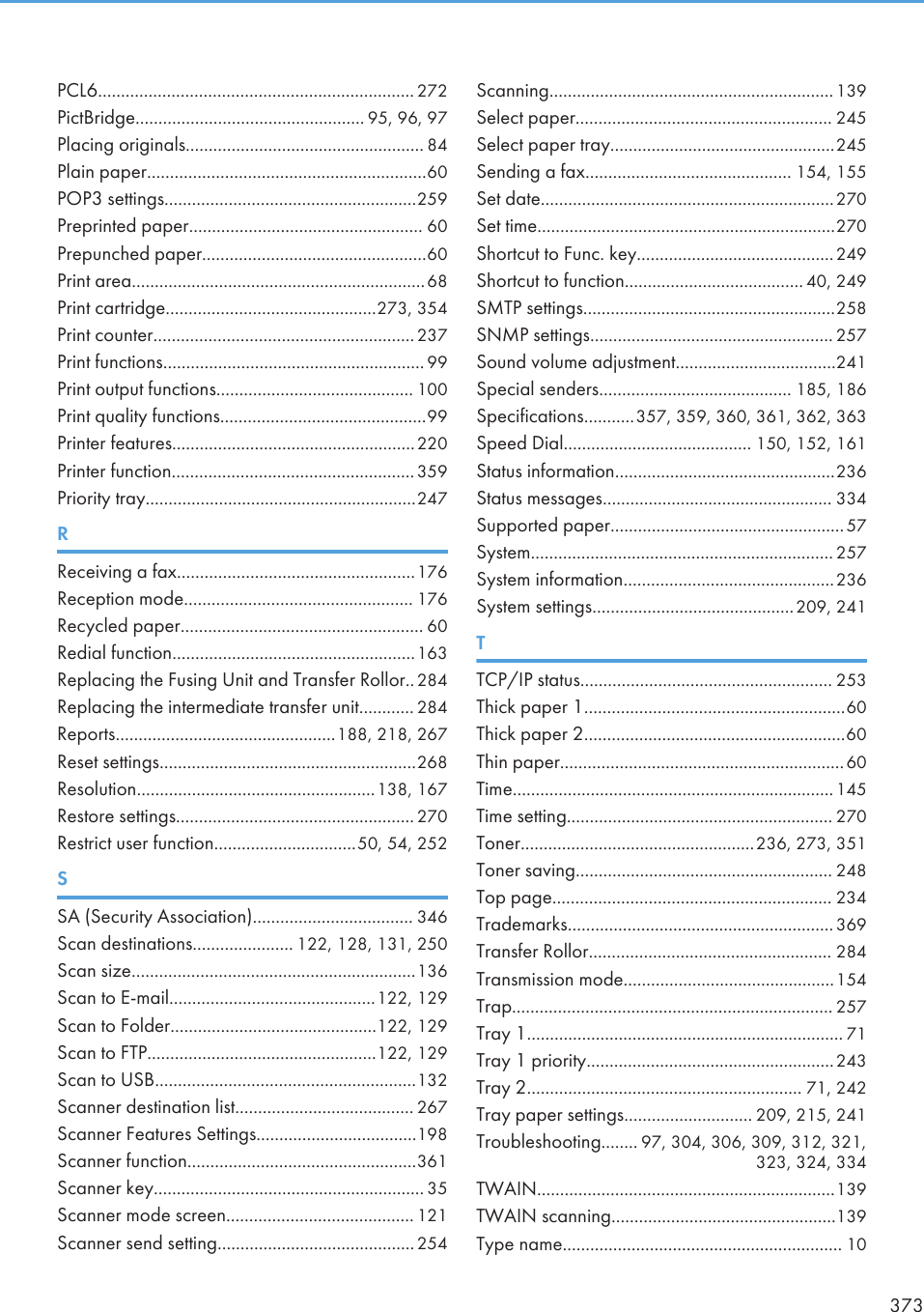 PCL6..................................................................... 272PictBridge.................................................. 95, 96, 97Placing originals.................................................... 84Plain paper.............................................................60POP3 settings.......................................................259Preprinted paper................................................... 60Prepunched paper.................................................60Print area................................................................68Print cartridge..............................................273, 354Print counter.........................................................237Print functions......................................................... 99Print output functions........................................... 100Print quality functions.............................................99Printer features.....................................................220Printer function.....................................................359Priority tray...........................................................247RReceiving a fax....................................................176Reception mode.................................................. 176Recycled paper..................................................... 60Redial function.....................................................163Replacing the Fusing Unit and Transfer Rollor..284Replacing the intermediate transfer unit............ 284Reports................................................188, 218, 267Reset settings........................................................268Resolution....................................................138, 167Restore settings.................................................... 270Restrict user function...............................50, 54, 252SSA (Security Association)................................... 346Scan destinations...................... 122, 128, 131, 250Scan size..............................................................136Scan to E-mail.............................................122, 129Scan to Folder.............................................122, 129Scan to FTP..................................................122, 129Scan to USB.........................................................132Scanner destination list....................................... 267Scanner Features Settings...................................198Scanner function..................................................361Scanner key........................................................... 35Scanner mode screen......................................... 121Scanner send setting...........................................254Scanning..............................................................139Select paper........................................................ 245Select paper tray.................................................245Sending a fax............................................. 154, 155Set date................................................................270Set time.................................................................270Shortcut to Func. key...........................................249Shortcut to function....................................... 40, 249SMTP settings.......................................................258SNMP settings..................................................... 257Sound volume adjustment...................................241Special senders.......................................... 185, 186Specifications...........357, 359, 360, 361, 362, 363Speed Dial......................................... 150, 152, 161Status information................................................236Status messages.................................................. 334Supported paper...................................................57System.................................................................. 257System information..............................................236System settings............................................209, 241TTCP/IP status....................................................... 253Thick paper 1.........................................................60Thick paper 2.........................................................60Thin paper..............................................................60Time...................................................................... 145Time setting.......................................................... 270Toner...................................................236, 273, 351Toner saving........................................................ 248Top page............................................................. 234Trademarks.......................................................... 369Transfer Rollor..................................................... 284Transmission mode..............................................154Trap...................................................................... 257Tray 1..................................................................... 71Tray 1 priority......................................................243Tray 2............................................................ 71, 242Tray paper settings............................ 209, 215, 241Troubleshooting........ 97, 304, 306, 309, 312, 321,323, 324, 334TWAIN.................................................................139TWAIN scanning.................................................139Type name............................................................. 10373