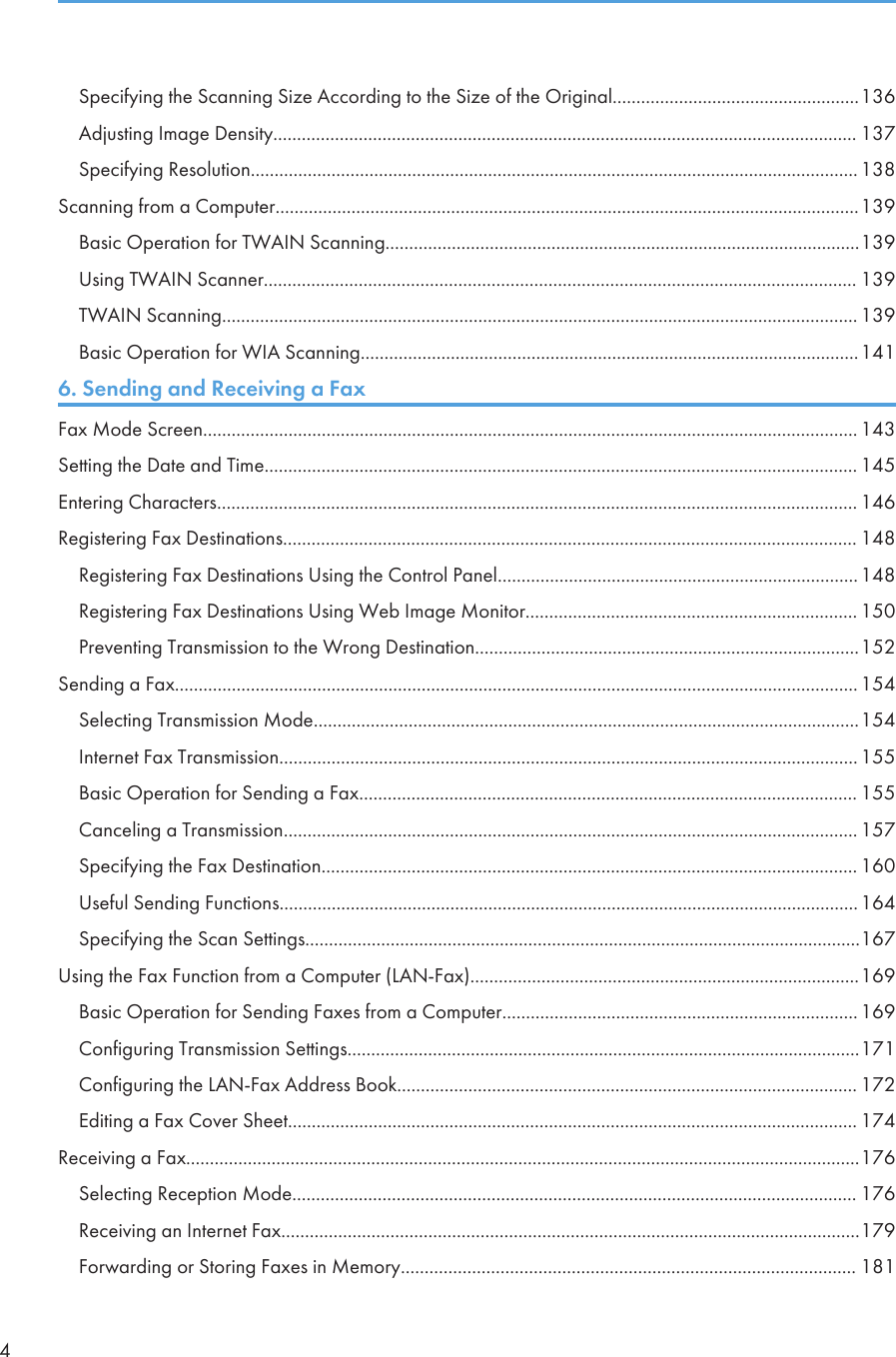 Specifying the Scanning Size According to the Size of the Original....................................................136Adjusting Image Density........................................................................................................................... 137Specifying Resolution................................................................................................................................138Scanning from a Computer...........................................................................................................................139Basic Operation for TWAIN Scanning....................................................................................................139Using TWAIN Scanner............................................................................................................................. 139TWAIN Scanning...................................................................................................................................... 139Basic Operation for WIA Scanning.........................................................................................................1416. Sending and Receiving a FaxFax Mode Screen.......................................................................................................................................... 143Setting the Date and Time............................................................................................................................. 145Entering Characters....................................................................................................................................... 146Registering Fax Destinations......................................................................................................................... 148Registering Fax Destinations Using the Control Panel............................................................................148Registering Fax Destinations Using Web Image Monitor...................................................................... 150Preventing Transmission to the Wrong Destination.................................................................................152Sending a Fax................................................................................................................................................154Selecting Transmission Mode...................................................................................................................154Internet Fax Transmission..........................................................................................................................155Basic Operation for Sending a Fax......................................................................................................... 155Canceling a Transmission......................................................................................................................... 157Specifying the Fax Destination................................................................................................................. 160Useful Sending Functions..........................................................................................................................164Specifying the Scan Settings.....................................................................................................................167Using the Fax Function from a Computer (LAN-Fax)..................................................................................169Basic Operation for Sending Faxes from a Computer...........................................................................169Configuring Transmission Settings............................................................................................................171Configuring the LAN-Fax Address Book................................................................................................. 172Editing a Fax Cover Sheet........................................................................................................................ 174Receiving a Fax..............................................................................................................................................176Selecting Reception Mode....................................................................................................................... 176Receiving an Internet Fax..........................................................................................................................179Forwarding or Storing Faxes in Memory................................................................................................ 1814