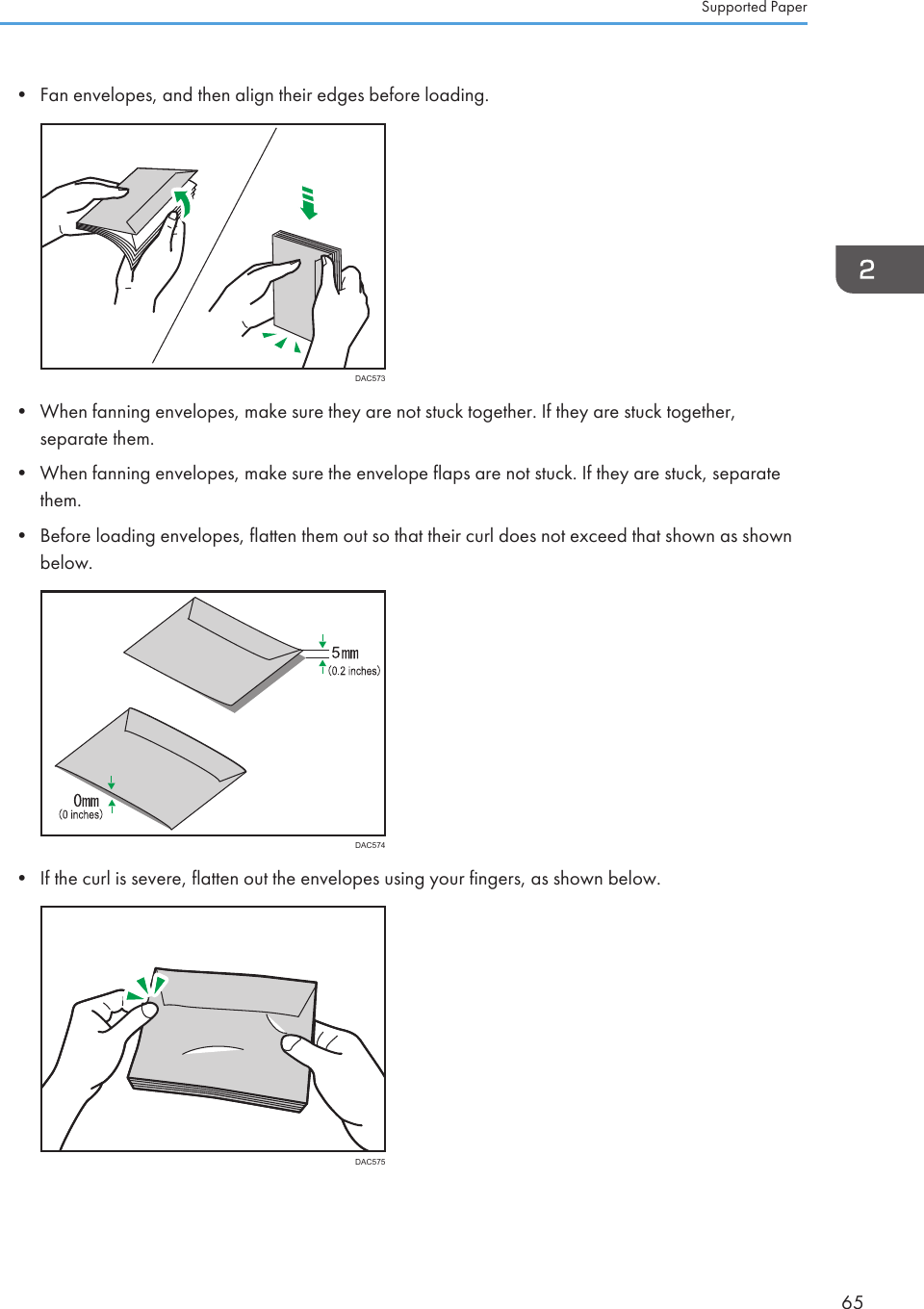 • Fan envelopes, and then align their edges before loading.DAC573• When fanning envelopes, make sure they are not stuck together. If they are stuck together,separate them.• When fanning envelopes, make sure the envelope flaps are not stuck. If they are stuck, separatethem.• Before loading envelopes, flatten them out so that their curl does not exceed that shown as shownbelow.DAC574• If the curl is severe, flatten out the envelopes using your fingers, as shown below.DAC575Supported Paper65