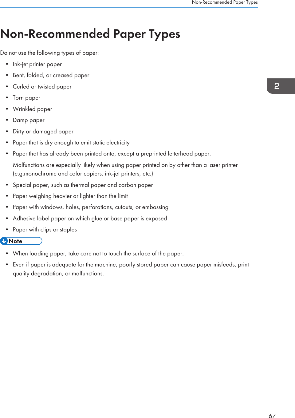 Non-Recommended Paper TypesDo not use the following types of paper:• Ink-jet printer paper• Bent, folded, or creased paper• Curled or twisted paper• Torn paper• Wrinkled paper• Damp paper• Dirty or damaged paper• Paper that is dry enough to emit static electricity• Paper that has already been printed onto, except a preprinted letterhead paper.Malfunctions are especially likely when using paper printed on by other than a laser printer(e.g.monochrome and color copiers, ink-jet printers, etc.)• Special paper, such as thermal paper and carbon paper• Paper weighing heavier or lighter than the limit• Paper with windows, holes, perforations, cutouts, or embossing• Adhesive label paper on which glue or base paper is exposed• Paper with clips or staples• When loading paper, take care not to touch the surface of the paper.• Even if paper is adequate for the machine, poorly stored paper can cause paper misfeeds, printquality degradation, or malfunctions.Non-Recommended Paper Types67