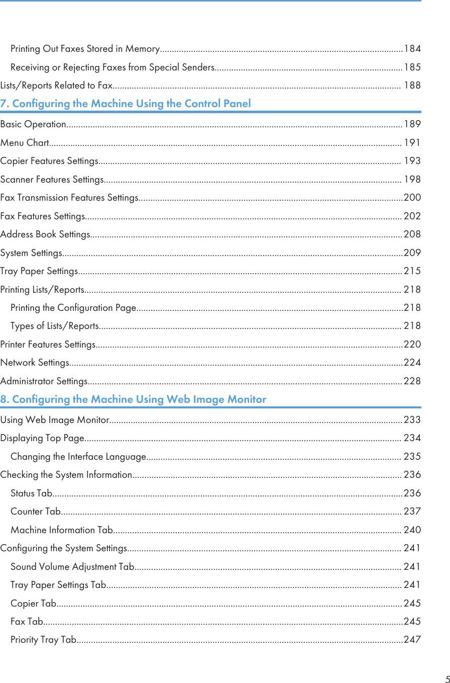 Printing Out Faxes Stored in Memory......................................................................................................184Receiving or Rejecting Faxes from Special Senders...............................................................................185Lists/Reports Related to Fax......................................................................................................................... 1887. Configuring the Machine Using the Control PanelBasic Operation.............................................................................................................................................189Menu Chart.................................................................................................................................................... 191Copier Features Settings............................................................................................................................... 193Scanner Features Settings............................................................................................................................. 198Fax Transmission Features Settings...............................................................................................................200Fax Features Settings.....................................................................................................................................202Address Book Settings...................................................................................................................................208System Settings...............................................................................................................................................209Tray Paper Settings........................................................................................................................................215Printing Lists/Reports..................................................................................................................................... 218Printing the Configuration Page................................................................................................................218Types of Lists/Reports............................................................................................................................... 218Printer Features Settings.................................................................................................................................220Network Settings............................................................................................................................................224Administrator Settings....................................................................................................................................2288. Configuring the Machine Using Web Image MonitorUsing Web Image Monitor...........................................................................................................................233Displaying Top Page..................................................................................................................................... 234Changing the Interface Language........................................................................................................... 235Checking the System Information................................................................................................................. 236Status Tab...................................................................................................................................................236Counter Tab............................................................................................................................................... 237Machine Information Tab......................................................................................................................... 240Configuring the System Settings................................................................................................................... 241Sound Volume Adjustment Tab................................................................................................................ 241Tray Paper Settings Tab............................................................................................................................ 241Copier Tab.................................................................................................................................................245Fax Tab.......................................................................................................................................................245Priority Tray Tab.........................................................................................................................................2475