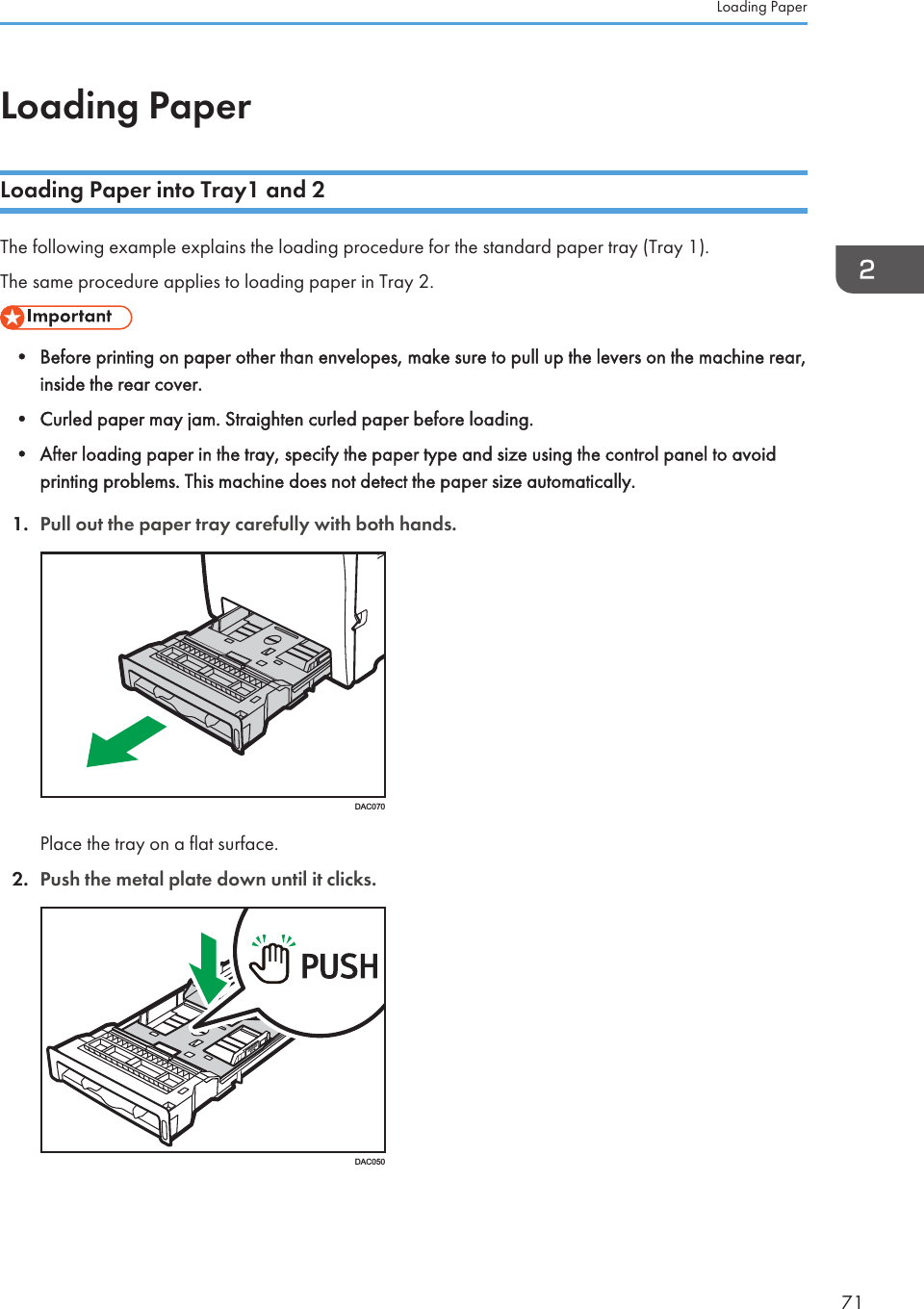 Loading PaperLoading Paper into Tray1 and 2The following example explains the loading procedure for the standard paper tray (Tray 1).The same procedure applies to loading paper in Tray 2.• Before printing on paper other than envelopes, make sure to pull up the levers on the machine rear,inside the rear cover.• Curled paper may jam. Straighten curled paper before loading.• After loading paper in the tray, specify the paper type and size using the control panel to avoidprinting problems. This machine does not detect the paper size automatically.1. Pull out the paper tray carefully with both hands.DAC070Place the tray on a flat surface.2. Push the metal plate down until it clicks.DAC050Loading Paper71