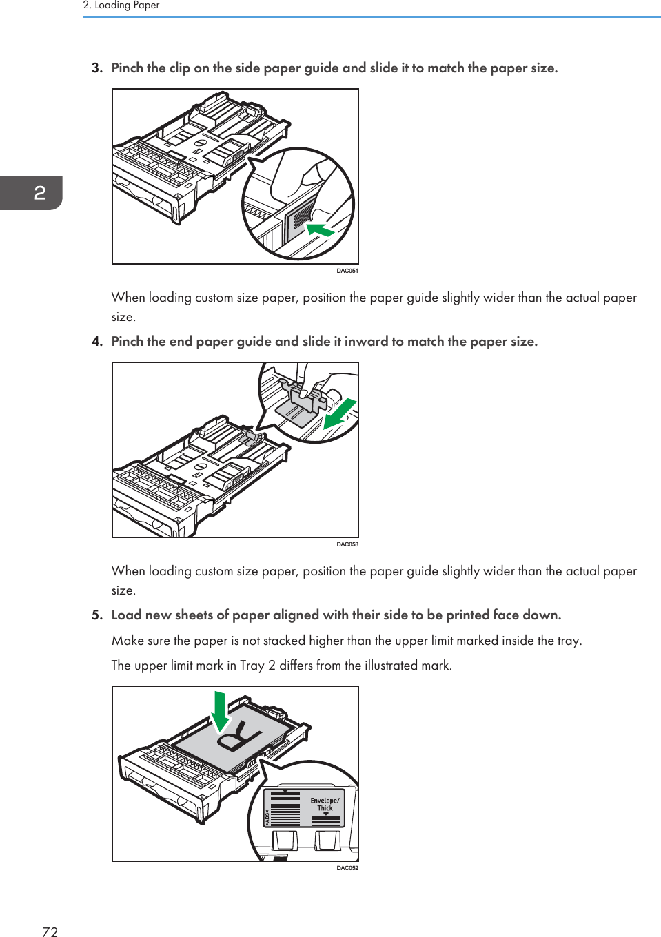 3. Pinch the clip on the side paper guide and slide it to match the paper size.DAC051When loading custom size paper, position the paper guide slightly wider than the actual papersize.4. Pinch the end paper guide and slide it inward to match the paper size.DAC053When loading custom size paper, position the paper guide slightly wider than the actual papersize.5. Load new sheets of paper aligned with their side to be printed face down.Make sure the paper is not stacked higher than the upper limit marked inside the tray.The upper limit mark in Tray 2 differs from the illustrated mark.DAC0522. Loading Paper72