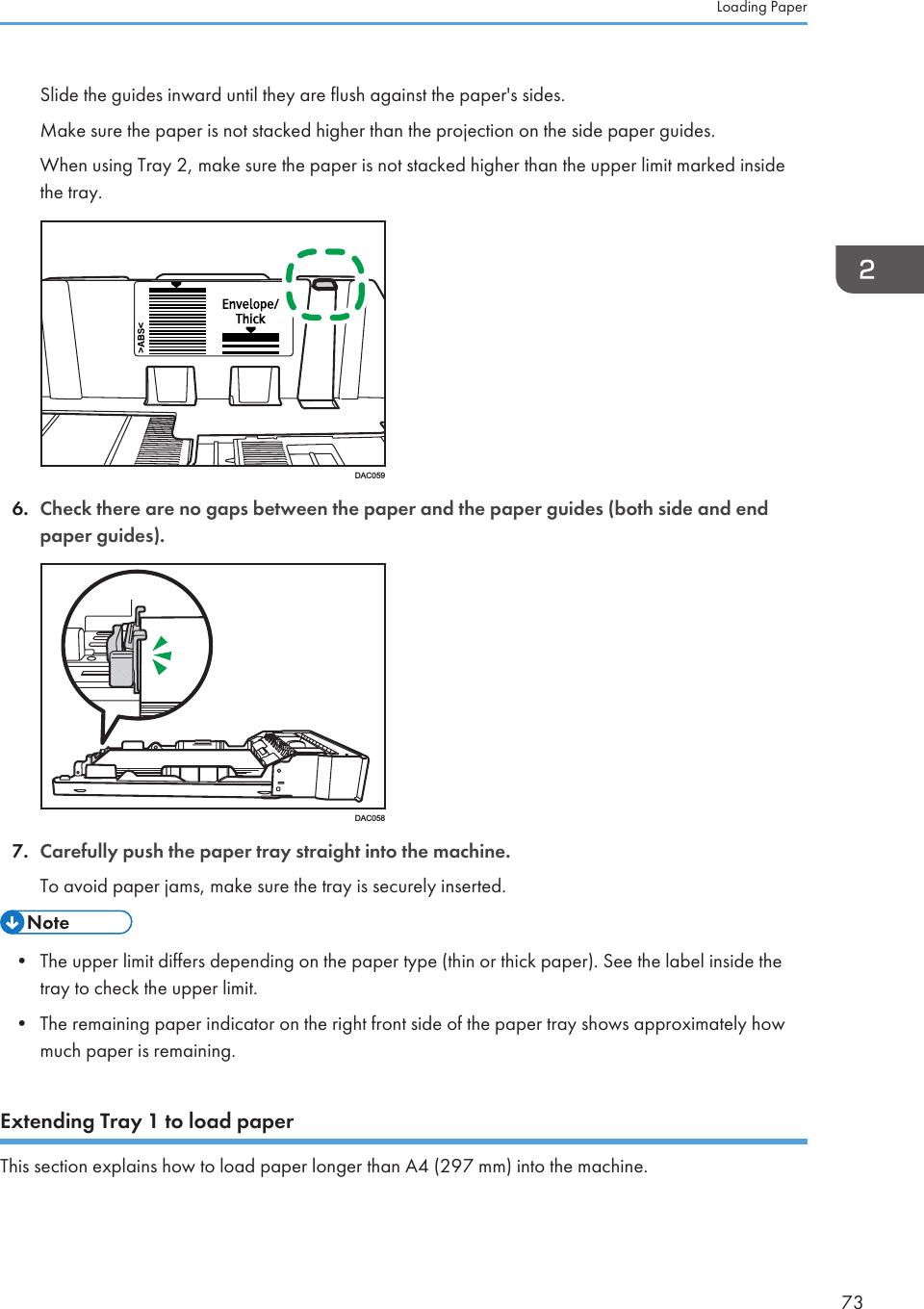 Slide the guides inward until they are flush against the paper&apos;s sides.Make sure the paper is not stacked higher than the projection on the side paper guides.When using Tray 2, make sure the paper is not stacked higher than the upper limit marked insidethe tray.DAC0596. Check there are no gaps between the paper and the paper guides (both side and endpaper guides).DAC0587. Carefully push the paper tray straight into the machine.To avoid paper jams, make sure the tray is securely inserted.• The upper limit differs depending on the paper type (thin or thick paper). See the label inside thetray to check the upper limit.• The remaining paper indicator on the right front side of the paper tray shows approximately howmuch paper is remaining.Extending Tray 1 to load paperThis section explains how to load paper longer than A4 (297 mm) into the machine.Loading Paper73