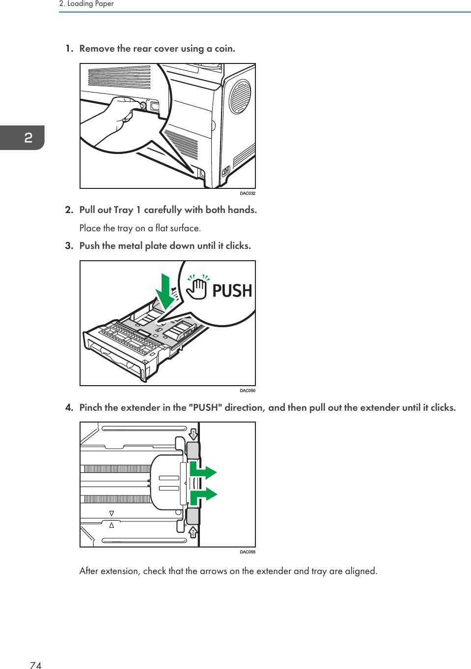 1. Remove the rear cover using a coin.DAC0322. Pull out Tray 1 carefully with both hands.Place the tray on a flat surface.3. Push the metal plate down until it clicks.DAC0504. Pinch the extender in the &quot;PUSH&quot; direction, and then pull out the extender until it clicks.DAC055After extension, check that the arrows on the extender and tray are aligned.2. Loading Paper74