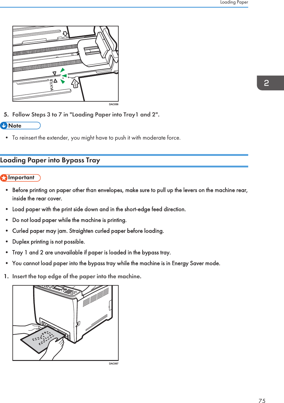 DAC0565. Follow Steps 3 to 7 in &quot;Loading Paper into Tray1 and 2&quot;.• To reinsert the extender, you might have to push it with moderate force.Loading Paper into Bypass Tray• Before printing on paper other than envelopes, make sure to pull up the levers on the machine rear,inside the rear cover.• Load paper with the print side down and in the short-edge feed direction.• Do not load paper while the machine is printing.• Curled paper may jam. Straighten curled paper before loading.• Duplex printing is not possible.• Tray 1 and 2 are unavailable if paper is loaded in the bypass tray.• You cannot load paper into the bypass tray while the machine is in Energy Saver mode.1. Insert the top edge of the paper into the machine.DAC067Loading Paper75